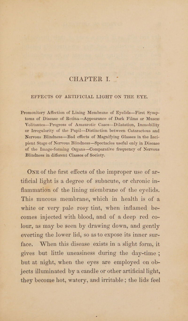 COAPREER 1. EFFECTS OF ARTIFICIAL LIGHT ON THE EYE. Premonitory Affection of Lining Membrane of Eyelids—First Symp- toms of Disease of Retina—Appearance of Dark Films or Musce Volitantes—Progress of Amaurotic Cases—Dilatation, Immobility or Irregularity of the Pupil—Distinction between Cataractous and Nervous Blindness—Bad effects of Magnifying Glasses in the Inci- pient Stage of Nervous Blindness—Spectacles useful only in Disease of the Image-forming Organs—Comparative frequency of Nervous Blindness in different Classes of Society. OnE of the first effects of the improper use of ar- tificial light is a degree of subacute, or chronic in- flammation of the lining membrane of the eyelids. This mucous membrane, which in health is of a white or very pale rosy tint, when inflamed be- comes injected with blood, and of a deep red co- lour, as may be seen by drawing down, and gently everting the lower lid, so as to expose its inner sur- face. When this disease exists in a slight form, it gives but little uneasiness during the day-time ; but at night, when the eyes are employed on ob- jects illuminated by a candle or other artificial light, they become hot, watery, and irritable; the lids feel