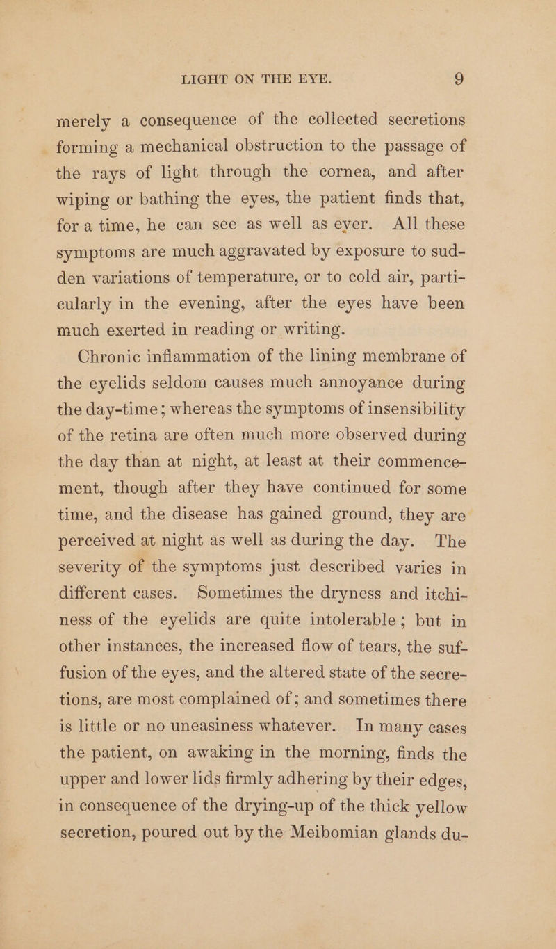 merely a consequence of the collected secretions forming a mechanical obstruction to the passage of the rays of light through the cornea, and after wiping or bathing the eyes, the patient finds that, for a time, he can see as well aseyer. All these symptoms are much aggravated by exposure to sud- den variations of temperature, or to cold air, parti- cularly in the evening, after the eyes have been much exerted in reading or writing. Chronic inflammation of the hning membrane of the eyelids seldom causes much annoyance during the day-time ; whereas the symptoms of insensibility of the retina are often much more observed during the day than at night, at least at their commence- ment, though after they have continued for some time, and the disease has gained ground, they are perceived at night as well as during the day. The severity of the symptoms just described varies in different cases. Sometimes the dryness and itchi- ness of the eyelids are quite intolerable; but in other instances, the increased flow of tears, the suf- fusion of the eyes, and the altered state of the secre- tions, are most complained of; and sometimes there is little or no uneasiness whatever. In many cases the patient, on awaking in the morning, finds the upper and lower lids firmly adhering by their edges, in consequence of the drying-up of the thick yellow secretion, poured out by the Meibomian glands du-