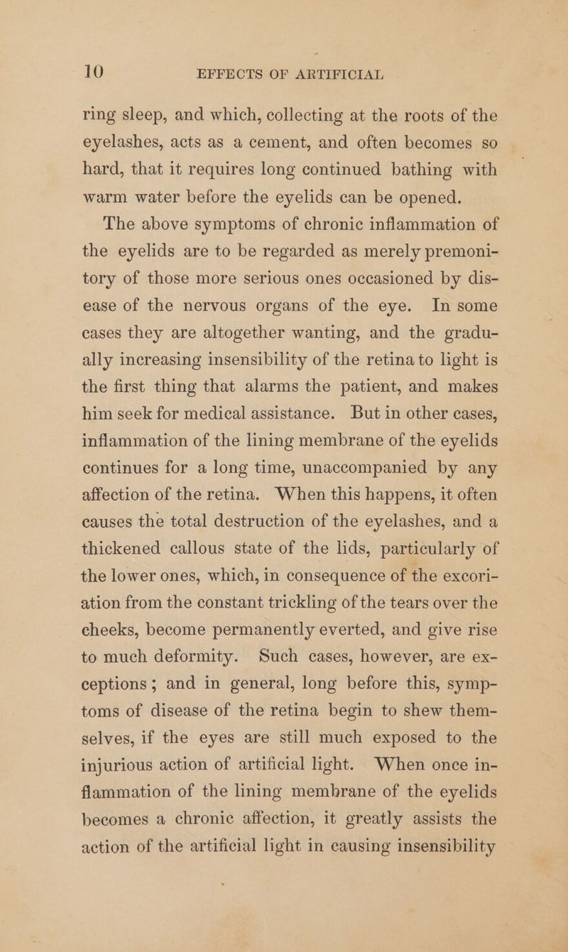ring sleep, and which, collecting at the roots of the eyelashes, acts as a cement, and often becomes so hard, that it requires long continued bathing with warm water before the eyelids can be opened. The above symptoms of chronic inflammation of the eyelids are to be regarded as merely premoni- tory of those more serious ones occasioned by dis- ease of the nervous organs of the eye. In some cases they are altogether wanting, and the gradu- ally increasing insensibility of the retina to light is the first thing that alarms the patient, and makes him seek for medical assistance. But in other cases, inflammation of the lining membrane of the eyelids continues for a long time, unaccompanied by any affection of the retina. When this happens, it often causes the total destruction of the eyelashes, and a thickened callous state of the lids, particularly of the lower ones, which, in consequence of the excori- ation from the constant trickling of the tears over the cheeks, become permanently everted, and give rise to much deformity. Such cases, however, are ex- ceptions; and in general, long before this, symp- toms of disease of the retina begin to shew them- selves, if the eyes are still much exposed to the injurious action of artificial light. When once in- flammation of the lining membrane of the eyelids becomes a chronic affection, it greatly assists the action of the artificial light in causing insensibility
