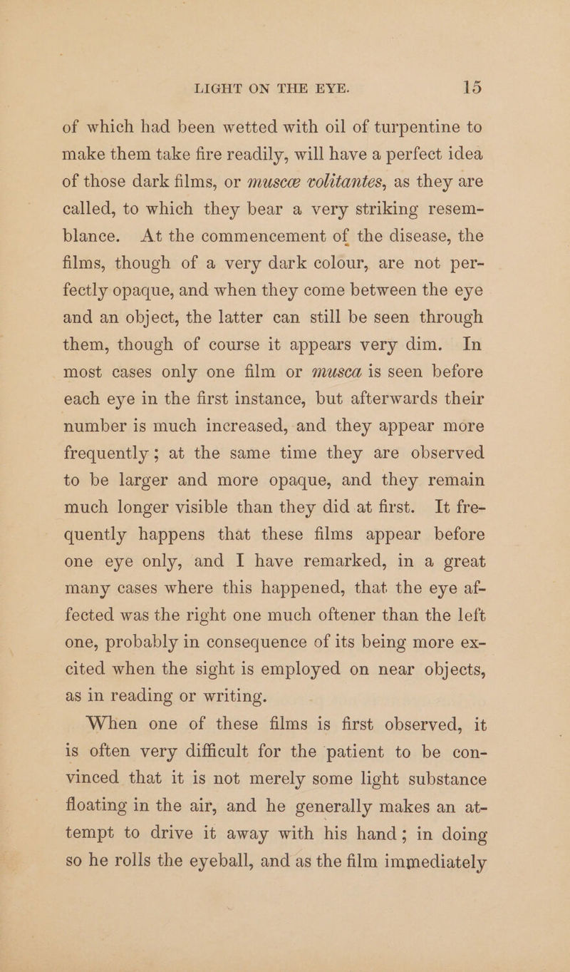 of which had been wetted with oil of turpentine to make them take fire readily, will have a perfect idea of those dark films, or musce volitantes, as they are called, to which they bear a very striking resem- blance. At the commencement of the disease, the films, though of a very dark colour, are not per- fectly opaque, and when they come between the eye and an object, the latter can still be seen through them, though of course it appears very dim. In most cases only one film or musca is seen before each eye in the first instance, but afterwards their number is much increased, and they appear more frequently ; at the same time they are observed to be larger and more opaque, and they remain much longer visible than they did at first. It fre- quently happens that these films appear before one eye only, and I have remarked, in a great many cases where this happened, that the eye af- fected was the right one much oftener than the left one, probably in consequence of its being more ex- cited when the sight is employed on near objects, as in reading or writing. When one of these films is first observed, it is often very difficult for the patient to be con- vinced that it is not merely some light substance floating in the air, and he generally makes an at- tempt to drive it away with his hand; in doing so he rolls the eyeball, and as the film immediately
