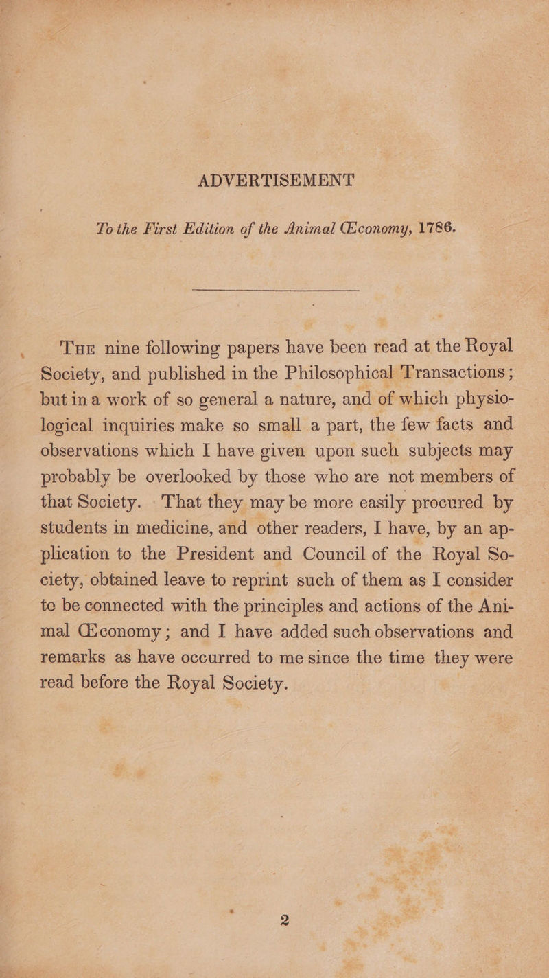 : TueE nine following papers have been read at the Royal Society, and published in the Philosophical Transactions ; but ina work of so general a nature, and of which physio- logical inquiries make so small a part, the few facts and observations which I have given upon such subjects may probably be overlooked by those who are not members of that Society. That they may be more easily procured by students in medicine, and other readers, I have, by an ap- plication to the President and Council of the Royal So- ciety, obtained leave to reprint such of them as I consider te be connected with the principles and actions of the Ani- mal Giconomy; and I have added such observations and remarks as have occurred to me since the time they were read before the Royal peaty (