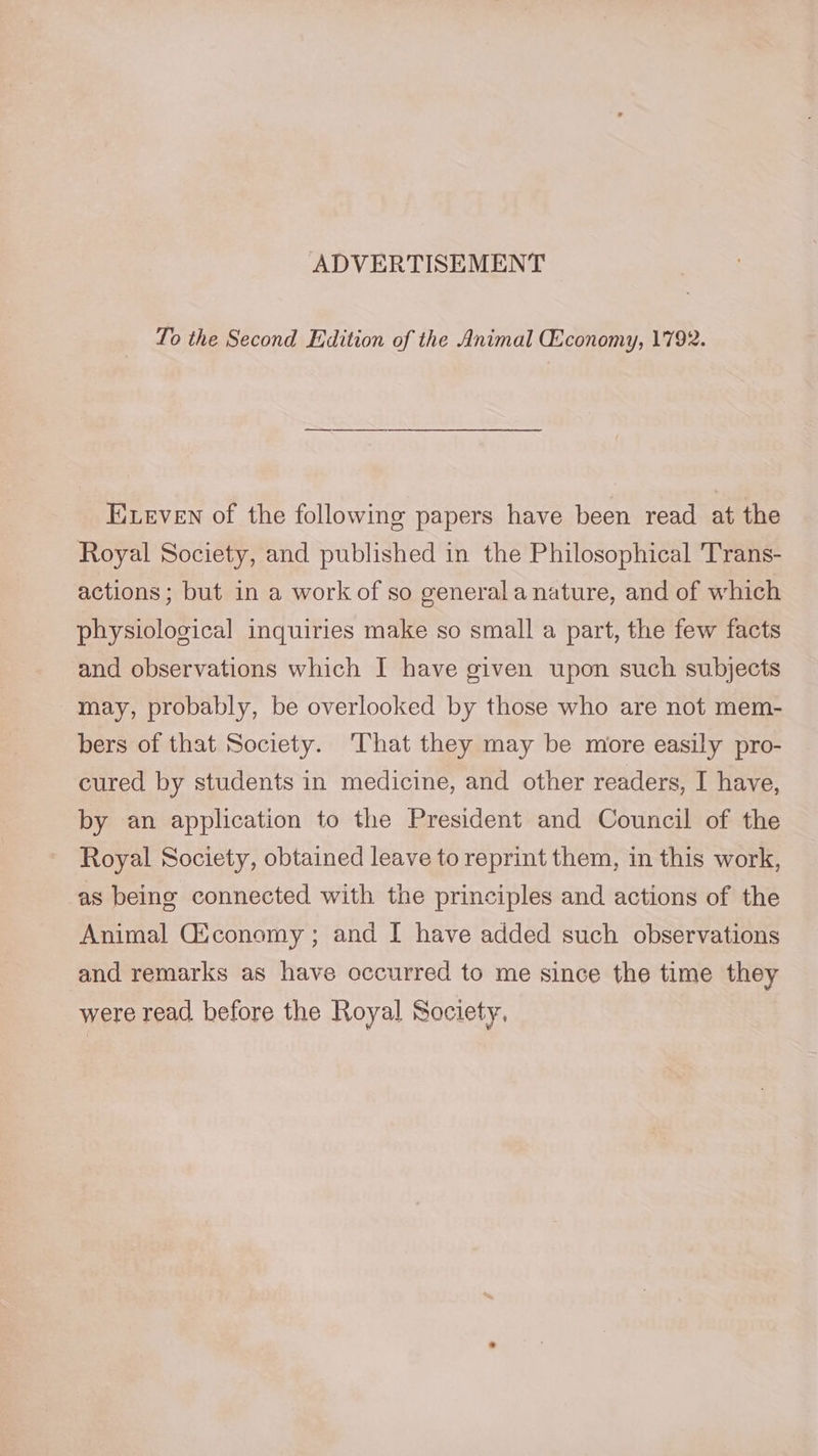 To the Second Edition of the Animal Economy, 1792. Eeven of the following papers have been read at the Royal Society, and published in the Philosophical Trans- actions; but in a work of so general a nature, and of which physiological inquiries make so small a part, the few facts and observations which I have given upon such subjects may, probably, be overlooked by those who are not mem- bers of that Society. That they may be more easily pro- cured by students in medicine, and other readers, I have, by an application to the President and Council of the Royal Society, obtained leave to reprint them, in this work, as being connected with the principles and actions of the Animal Gfconomy ; and I have added such observations and remarks as have occurred to me since the time they were read. before the Royal Society,
