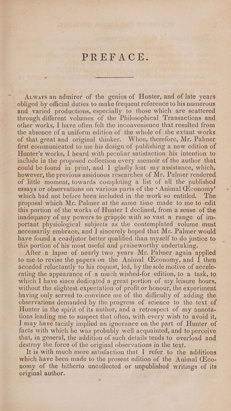 PREFACE. Aways an admirer of the genius of Hunter, and of late years obliged by official duties to make frequent reference to his numerous and varied productions, especially to those which are scattered through different volumes of the Philosophical Transactions and other works, I have often felt the inconvenience that resulted from the absence of a uniform edition of the whole of the extant works of that great and original thinker. When, therefore, Mr. Palmer first communicated to me his design of publishing a new edition of Hunter’s works, I heard with peculiar satisfaction his intention to include in the proposed collection every memoir of the author that could be found in print, and I gladly lent my assistance, which, however, the previous assiduous researches of Mr. Palmer rendered of little moment, towards completing a list of all the published essays or observations on various parts of the ‘ Animal Giconomy’ which had not before been included in the work so entitled. The proposal which Mr. Palmer at the same time made to me to edit this portion of the works of Hunter I declined, from a sense of the inadequacy of my powers to grapple with so vast a range of im- portant physiological subjects as the contemplated volume must necessarily embrace, and I sincerely hoped that Mr. Palmer would have found a coadjutor better qualified than myself to do justice to this portion of his most useful and praiseworthy undertaking. After a lapse of nearly two years Mr. Palmer again applied to me to revise the papers on the Animal C{conomy, and I then acceded reluctantly to his request, led, by the sole motive of accele- rating the appearance of a much wished-for edition, to a task, to which J have since dedicated a great portion of my leisure hours, without the slightest expectation of profit or honour, the experiment having only served to convince me of the difficulty of adding the observations demanded by the progress of science to the text of Hunter in the spirit of its author, and a retrospect of my annota- tions leading me to suspect that often, with every wish to avoid it, I may have tacitly implied an ignorance on the part of Hunter of facts with which he was probably well acquainted, and to perceive that, in general, the addition of such details tends to overload and destroy the force of the original observations in the text. It is with much more satisfaction that I refer to the additions which have been made to the present edition of the Animal Cico- nomy of the hitherto uncollected or unpublished writings of its original author.