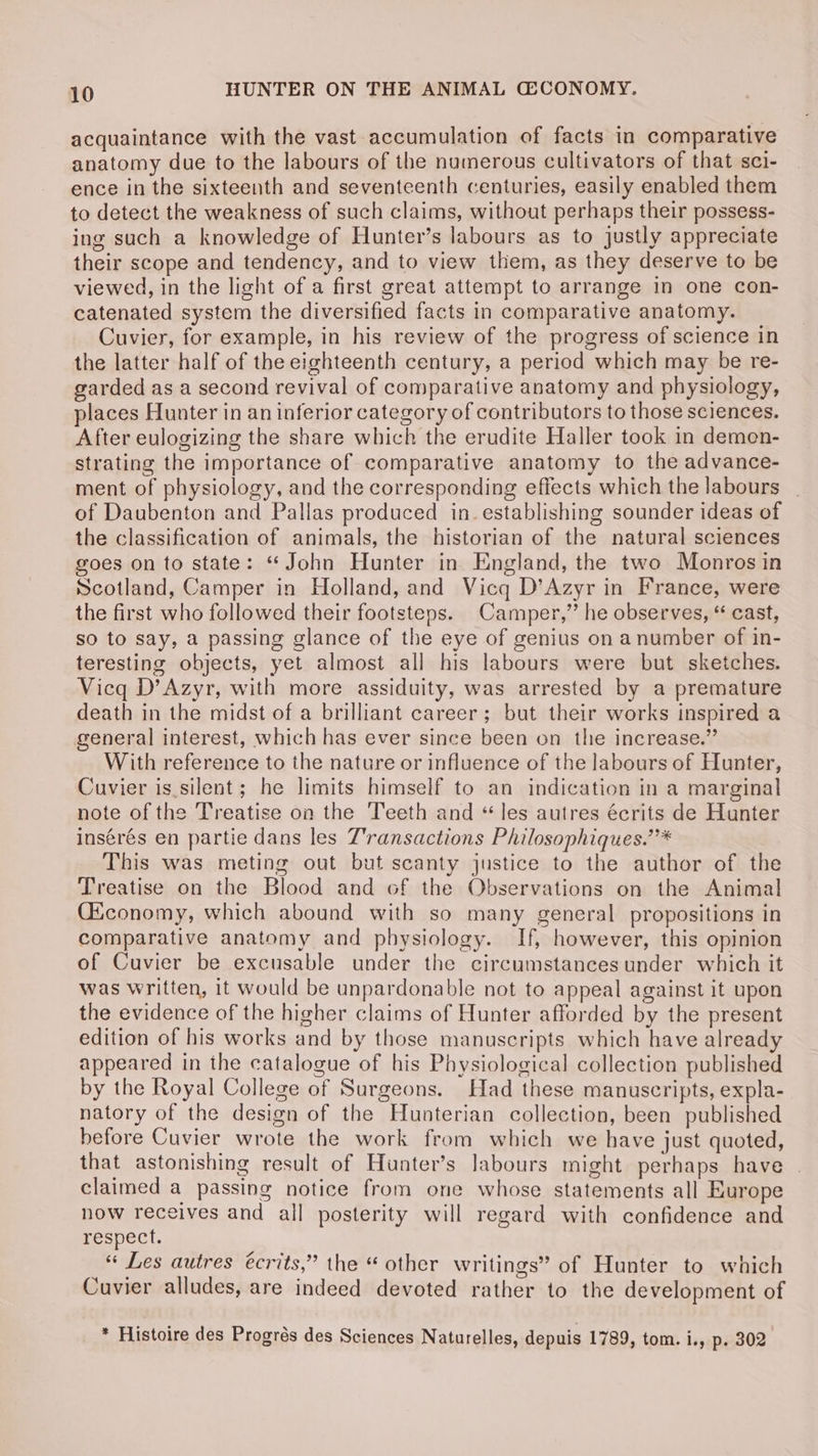 acquaintance with the vast accumulation of facts in comparative anatomy due to the labours of the numerous cultivators of that sci- ence in the sixteenth and seventeenth centuries, easily enabled them to detect the weakness of such claims, without perhaps their possess- ing such a knowledge of Hunter’s labours as to justly appreciate their scope and tendency, and to view them, as they deserve to be viewed, in the light of a first great attempt to arrange in one con- catenated system the diversified facts in comparative anatomy. Cuvier, for example, in his review of the progress of science in the latter half of the eighteenth century, a period which may be re- garded as a second revival of comparative anatomy and physiology, places Hunter in an inferior category of contributors to those sciences. After eulogizing the share which the erudite Haller took in demon- strating the importance of comparative anatomy to the advance- ment of physiology, and the corresponding effects which the labours | of Daubenton and Pallas produced in. establishing sounder ideas of the classification of animals, the historian of the natural sciences goes on to state: “John Hunter in England, the two Monros in Scotland, Camper in Holland, and Vicq D’Azyr in France, were the first who followed their footsteps. Camper,’ he observes, “ cast, so to say, a passing glance of the eye of genius on a number of in- teresting objects, yet almost all his labours were but sketches. Vicq D’Azyr, with more assiduity, was arrested by a premature death in the midst of a brilliant career; but their works inspired a general interest, which has ever since been on the increase.” With reference to the nature or influence of the labours of Hunter, Cuvier is.silent; he limits himself to an indication in a marginal note of the Treatise on the Teeth and “ les autres écrits de Hunter insérés en partie dans les T'ransactions Philosophiques.”* This was meting out but scanty justice to the author of the Treatise on the Blood and of the Observations on the Animal Ciconomy, which abound with so many general propositions in comparative anatomy and physiology. If, however, this opinion of Cuvier be excusable under the circumstances under which it was written, it would be unpardonable not to appeal against it upon the evidence of the higher claims of Hunter afforded by the present edition of his works and by those manuscripts which have already appeared in the catalogue of his Physiological collection published by the Royal College of Surgeons. Had these manuscripts, expla- natory of the design of the Hunterian collection, been published before Cuvier wrote the work from which we have just quoted, that astonishing result of Hunter’s Jabours might perhaps have | claimed a passing notice from one whose statements all Europe now receives and all posterity will regard with confidence and respect. « Les autres écrits,” the “ other writings” of Hunter to which Cuvier alludes, are indeed devoted rather to the development of * Histoire des Progrés des Sciences Naturelles, depuis 1789, tom. i., p. 302
