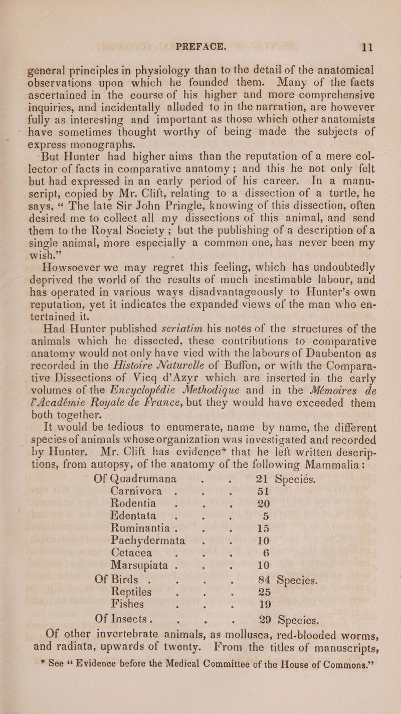general principles in physiology than to the detail of the anatomical observations upon which he founded them. Many of the facts ascertained in the course of his higher and more comprehensive inquiries, and incidentally alluded to in the narration, are however fully as interesting and important as those which other anatomists have sometimes thought worthy of being made the subjects of express monographs. ‘But Hunter had higher aims than the reputation of a mere col- lector of facts in comparative anatomy; and this he not only felt but had expressed in an early period of his career. In a manu- script, copied by Mr. Clift, relating to a dissection of a turtle, he says, “ The late Sir John Pringle, knowing of this dissection, often desired me to collect all my dissections of this animal, and send them to the Royal Society ; but the publishing of a description of a single animal, more especially a common one, has never been my wish.” Howsoever we may regret this feeling, which has undoubtedly deprived the world of the results of much inestimable labour, and has operated in various ways disadvantageously to Hunter’s own reputation, yet it indicates the expanded views of the man who en- tertained it. Had Hunter published seriatim his notes of the structures of the animals which he dissected, these contributions to comparative anatomy would not only have vied with the labours of Daubenton as recorded in the Histoire Naturelle of Buffon, or with the Compara- tive Dissections of Vicq d’Azyr which are inserted in the early volumes of the Encyclopédie Methodique and in the Mémoires de ’ Académie Royale de France, but they would have exceeded them both together. It would be tedious to enumerate, name by name, the different _ species of animals whose organization was investigated and recorded by Hunter. Mr. Clift has evidence* that he left written descrip- tions, from autopsy, of the anatomy of the following Mammalia: Of Quadrumana ; : 21 Species. Carnivora . ‘ ; 51 Rodentia. A d 20 Edentata : : 5 Ruminantia . ; j 15 Pachydermata . : 10 Cetacea ; é ik fa bates Marsupiata . ; : 10 Of Birds ; : ‘ 84 Species. Reptiles ‘ : : 25 Fishes : : : 19 Of Insects. A ; : 29 Species. Of other invertebrate animals, as mollusca, red-blooded worms, and radiata, upwards of twenty. From the titles of manuscripts, * See ‘* Evidence before the Medical Committee of the House of Commons.”’