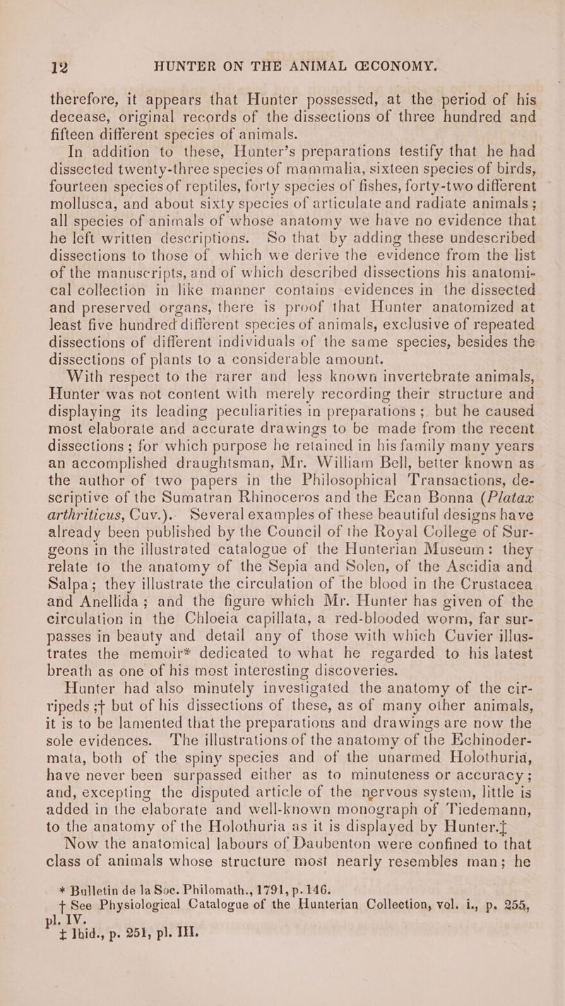therefore, it appears that Hunter possessed, at the period of his decease, original records of the dissections of three hundred and fifteen different species of animals. In addition to these, Hunter’s preparations testify that he had dissected twenty-three species of mammalia, sixteen species of birds, fourteen species of reptiles, forty species of fishes, forty-two different mollusca, and about sixty species of articulate and radiate animals ; all species of animals of whose anatomy we have no evidence that he left written descriptions. So that by adding these undescribed dissections to those of which we derive the evidence from the lst of the manuscripts, and of which described dissections his anatonii- cal collection in like manner contains evidences in the dissected and preserved organs, there is proof that Hunter anatomized at least five hundred different species of animals, exclusive of repeated dissections of different individuals of the same species, besides the dissections of plants to a considerable amount. With respect to the rarer and less known invertebrate animals, Hunter was not content with merely recording their structure and displaying its leading peculiarities in preparations ; but he caused most elaborate and accurate drawings to be made from the recent dissections ; for which purpose he retained in his family many years an accomplished draughtsman, Mr. William Bell, better known as the author of two papers in the Philosophical Transactions, de- scriptive of the Sumatran Rhinoceros and the Ecan Bonna (Plataz arthriticus, Cuv.).. Several examples of these beautiful designs have already been published by the Council of the Royal College of Sur- geons in the illustrated catalogue of the Hunterian Museum: they relate to the anatomy of the Sepia and Solen, of the Ascidia and Salpa; they illustrate the circulation of the blood in the Crustacea and Anellida; and the figure which Mr. Hunter has given of the circulation in the Chloeia capillata, a red-blooded worm, far sur- passes in beauty and detail any of those with which Cuvier illus- trates the memoir* dedicated to what he regarded to his latest breath as one of his most interesting discoveries. Hunter had also minutely investigated the anatomy of the cir- ripeds ; but of his dissections of these, as of many other animals, it is to be lamented that the preparations and drawings are now the sole evidences. ‘The illustrations of the anatomy of the Echinoder- mata, both of the spiny species and of the unarmed Holothuria, have never been surpassed either as to minuteness or accuracy; and, excepting the disputed article of the nervous system, little is added in the elaborate and well-known monograph of Tiedemann, to the anatomy of the Holothuria as it is displayed by Hunter.{ Now the anatomical labours of Daubenton were confined to that class of animals whose structure most nearly resembles man; he * Bulletin de la Soc. Philomath., 1791, p. 146. fipase Physiological Catalogue of the Hunterian Collection, vol. i., p. 255, dhe . F t Ihid., p. 251, pl. II.