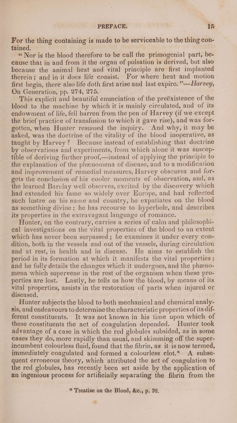 For the thing containing is made to be serviceable to the thing con- tained. “Nor is the blood therefore to be call the primogenial part, be- cause that in and from it the organ of pulsation is derived, but also because the animal heat and vital principle are first implanted therein; and in it does life consist. For where heat and motion first begin, there also life doth first arise and last expire. ”—Harvey, On Generation, pp. 274, 275. This explicit and beautiful enunciation of the preéxistence of the blood to the machine by which it is mainly circulated, and of its endowment of life, fell barren from the pen of Harvey (if we except the brief practice of transfusion to which it gave rise), and was for- gotten, when Hunter resumed the inquiry. And why, it may be asked, was the doctrine of the vitality of the blood inoperative, as taught by Harvey? Because instead of establishing that doctrine by observations and experiments, from which alone it was suscep- tible of deriving further proof,—instead of applying the principle to the explanation of the pheenomena of disease, and to a modification and improvement of remedial measures, Harvey obscures and for- gets the conclusion of his cooler moments of observation, and, as the learned Barclay well observes, excited by the discovery which had extended his fame so widely over Europe, and had reflected such lustre on his name and country, he expatiates on the blood as something divine; he has recourse to hyperbole, and describes its properties in the extravagant language of romance. Hunter, on the contrary, carries a series of calm and philosophi- cal investigations on the vital properties of the blood to an extent which has never been surpassed ; he examines it under every con- dition, both in the vessels and out of the vessels, during circulation and at rest, in health and in disease. He aims to establish the period in its formation at which it manifests the vital properties ; and he fully details the changes which it undergoes, and the pheeno- mena which supervene in the rest of the organism when these pro- perties are lost. Lastly, he tells us how the blood, by means of its vital properties, assists in the restoration of parts when injured or diseased. ‘Hunter subjects the blood to both mechanical and chemical analy- sis, and endeavours to determine the characteristic properties of its dif- ferent constituents. It was not known in his time upon which of these constituents the act of coagulation depended. Hunter took advantage of a case in which the red globules subsided, as in some cases they do, more rapidly than usual, and skimming off the super- incumbent colourless fluid, found that the fibrin, as it is now termed, immediately coagulated and formed a colourless clot.* A subse- quent erroneous theory, which attributed the act of coagulation to the red globules, has recently been set aside by the application of an ingenious process for artificially separating the fibrin from the