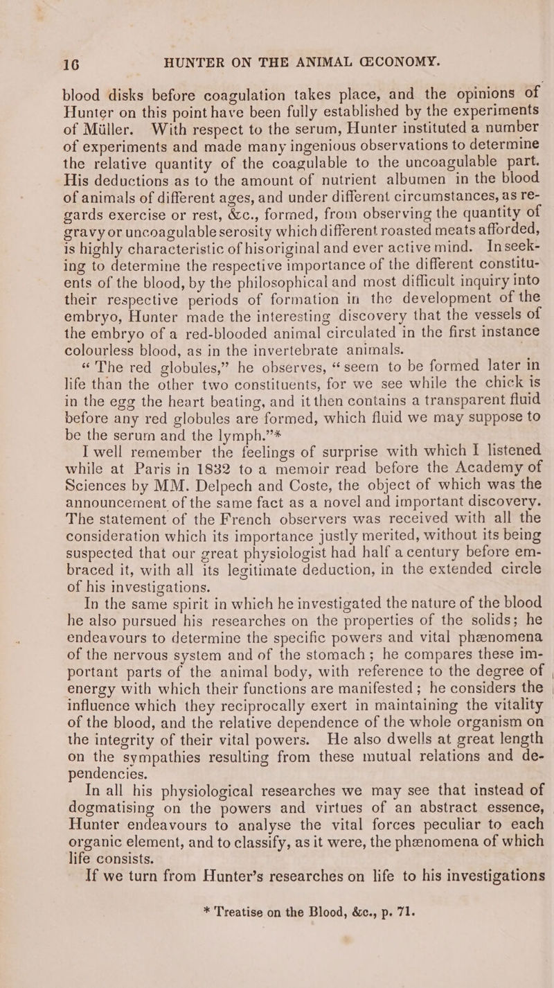 Hunter on this point have been fully established by the experiments of Miller. With respect to the serum, Hunter instituted a number of experiments and made many ingenious observations to determine the relative quantity of the coagulable to the uncoagulable part. His deductions as to the amount of nutrient albumen in the blood of animals of different ages, and under different circumstances, as re- gards exercise or rest, é&amp;c., formed, from observing the quantity of gravy or uncoagulable serosity which different roasted meats afforded, is highly characteristic of hisoriginal and ever active mind. Inseek- ing to determine the respective importance of the different constitu- ents of the blood, by the philosophical and most difficult inquiry Into their respective periods of formation in the development of the embryo, Hunter made the interesting discovery that the vessels of the embryo of a red-blooded animal circulated in the first instance colourless blood, as in the invertebrate animals. “The red globules,” he observes, “seem to be formed later in life than the other two constituents, for we see while the chick is in the egg the heart beating, and it then contains a transparent fluid before any red globules are formed, which fluid we may suppose to be the serum and the lymph.’’* I well remember the feelings of surprise with which I listened while at Paris in 1832 to a memoir read before the Academy of Sciences by MM. Delpech and Coste, the object of which was the announcement of the same fact as a novel and important discovery. The statement of the French observers was received with all the consideration which its importance justly merited, without its being suspected that our great physiologist had half a century before em- braced it, with all its legitimate deduction, in the extended circle of his investigations. In the same spirit in which he investigated the nature of the blood he also pursued his researches on the properties of the solids; he endeavours to determine the specific powers and vital phenomena of the nervous system and of the stomach; he compares these im- portant parts of the animal body, with reference to the degree of energy with which their functions are manifested ; he considers the influence which they reciprocally exert in maintaining the vitality of the blood, and the relative dependence of the whole organism on the integrity of their vital powers. He also dwells at great length on the sympathies resulting from these mutual relations and de- pendencies. In all his physiological researches we may see that instead of dogmatising on the powers and virtues of an abstract essence, Hunter endeavours to analyse the vital forces peculiar to each organic element, and to classify, as it were, the pheenomena of which life consists. 7 If we turn from Hunter’s researches on life to his investigations