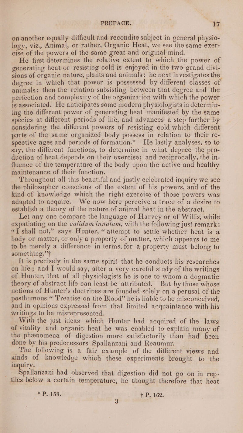 on another equally difficult and recondite subject in general physio- logy, viz., Animal, or rather, Organic Heat, we see the same exer- cise of the powers of the same great and original mind. He first determines the relative extent to which the power of generating heat or resisting cold is enjoyed in the two grand divi- sions of organic nature, plants and animals: he next investigates the degree in which that power is possessed by different classes of animals; then the relation subsisting between that degree and the perfection and complexity of the organization with which the power is associated. He anticipates some modern physiologists in determin- ‘ing the different power of generating heat manifested by the same species at different periods of life, and advances a step further by considering the difierent powers of resisting cold which different parts of the same organized body possess in relation to their re- spective ages and periods of formation.* He lastly analyses, so to say, the different functions, to determine in what degree the pro- duction of heat depends on their exercise; and reciprocally, the in- fluence of the temperature of the body upon the active and healthy maintenance of their function. : Throughout all this beautiful and justly celebrated inquiry we see the philosopher conscious of the extent of his powers, and of the kind of knowledge which the right exercise of those powers was adapted to acquire. We now here perceive a trace of a desire to establish a theory of the nature of animal heat in the abstract. Let any one compare the language of Harvey or of Willis, while expatiating on the calidum innatum, with the following just remark: “] shall not,” says Hunter, “attempt to settle whether heat is a body or matter, or only a property of matter, which appears to me to be merely a difference in terms, for a property must belong to something.”’+ [t is precisely in the same spirit that he conducts his researches on life; and I would say, after a very careful study of the writings of Hunter, that of all physiologists he is one to whom a dogmatic theory of abstract life can least be attributed. But by those whose notions of Hunter’s doctrines are founded solely on a perusal of the posthumous “ ‘Treatise on the Blood” he is liable to be misconceived, and in opinions expressed from that limited acquaintance with his writings to be misrepresented. _With the just ideas which Hunter had acquired of the laws ef vitality and organic heat he was enabled to explain many of the phenomena of digestion more satisfactorily than had been done by his predecessors Spallanzani and Reaumur. The following is a fair example of the different views and xinds of knowledge which these experiments brought to the inquiry. _ Spallanzam had observed that digestion did not go on in rep- tiles below a certain temperature, he thought therefore that heat *P, 158. + P. 162. 3 9 |