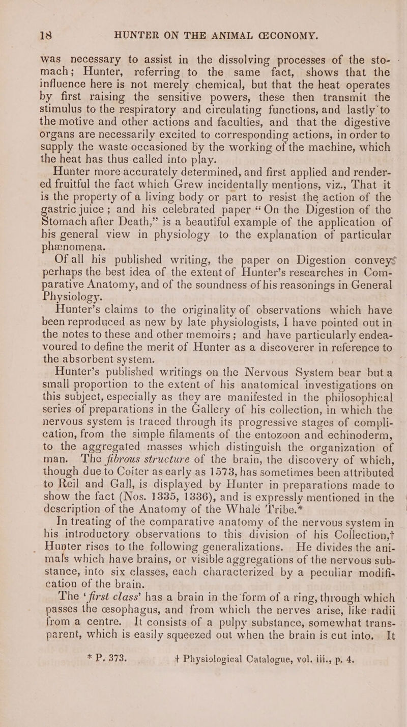 Was necessary to assist in the dissolving processes of the sto- - mach; Hunter, referring to the same fact, shows that the influence here is not merely chemical, but that the heat operates by first raising the sensitive powers, these then transmit the stimulus to the respiratory and circulating functions, and lastly'to the motive and other actions and faculties, and that the digestive organs are necessarily excited to corresponding actions, in order to supply the waste occasioned by the working of the machine, which the heat has thus called into play. Hunter more accurately determined, and first applied and render- ed fruitful the fact which Grew incidentally mentions, viz., That it is the property of a living body or part to resist the action of the gastric juice ; and his celebrated paper “On the Digestion of the Stomach after Death,” is a beautiful example of the application of his general view in physiology to the explanation of particular phenomena. Of all his published writing, the paper on Digestion conveys perhaps the best idea of the extent of Hunter’s researches in Com- parative Anatomy, and of the soundness of his reasonings in General Physiology. Hunter’s claims to the originality of observations which have been reproduced as new by late physiologists, I have pointed out in the notes to these and other memoirs; and have particularly endea- voured to define the merit of Hunter as a discoverer in reference to the absorbent system. Hunter’s published writings on the Nervous System bear but a small proportion to the extent of his anatomical investigations on this subject, especially as they are manifested in the philosophical series of preparations in the Gallery of his collection, in which the nervous system is traced through its progressive stages of compli- cation, from the simple filaments of the entozoon and echinoderm, to the aggregated masses which distinguish the organization of man. The fibrous structure of the brain, the discovery of which, though due to Coiter as early as 1578, has sometimes been attributed to Reil and Gall, is displayed by Hunter in preparations made to show the fact (Nos. 1385, 1336), and is expressly mentioned in the description of the Anatomy of the Whale Tribe.* In treating of the comparative anatomy of the nervous system in his introductory observations to this division of his Collection,t Hunter rises to the following generalizations. He divides the ani- mals which have brains, or visible aggregations of the nervous sub- stance, into six classes, each characterized by a peculiar modifi- cation of the brain. The ‘ first class’ has a brain in the form of a ring, through which passes the cesophagus, and from which the nerves arise, like radii from a centre. It consists of a pulpy substance, somewhat trans- parent, which is easily squeezed out when the brain is cut into. It * P3732. + Physiological Catalogue, vol. iii., p. 4.