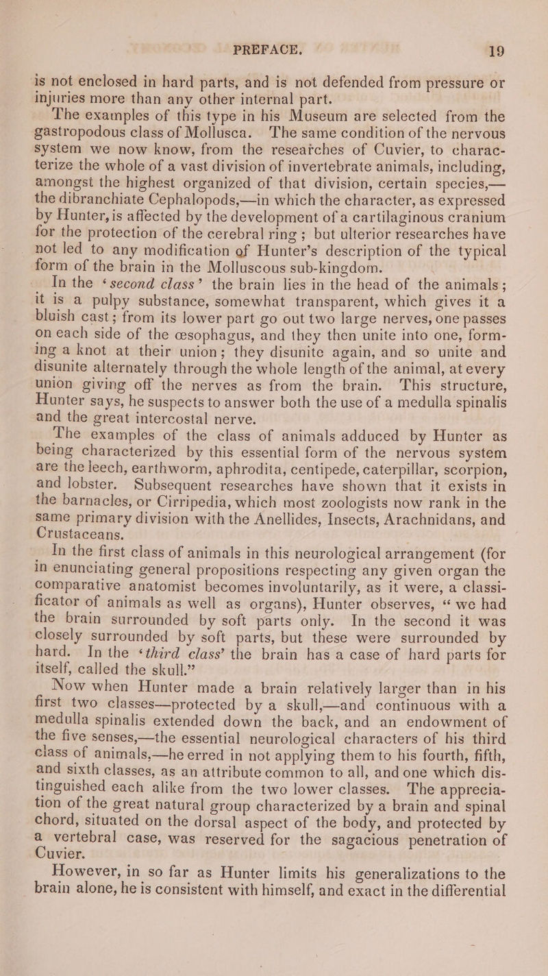 is not enclosed in hard parts, and is not defended from pressure or injuries more than any other internal part. _ The examples of this type in his Museum are selected from the gastropodous class of Mollusca. The same condition of the nervous system we now know, from the researches of Cuvier, to charac- terize the whole of a vast division of invertebrate animals, including, amongst the highest organized of that division, certain species,— the dibranchiate Cephalopods,—in which the character, as expressed by Hunter, is affected by the development of a cartilaginous cranium for the protection of the cerebral ring ; but ulterior researches have not led to any modification ef Hunter’s description of the typical form of the brain in the Molluscous sub-kingdom. In the ‘second class’ the brain lies in the head of the animals; it is a pulpy substance, somewhat transparent, which gives it a bluish cast; from its lower part go out two large nerves, one passes on each side of the cesophagus, and they then unite into one, form- ing a knot at their union; they disunite again, and so unite and disunite alternately through the whole length of the animal, at every union giving off the nerves as from the brain. This structure, Hunter says, he suspects to answer both the use of a medulla spinalis and the great intercostal nerve. The examples of the class of animals adduced by Hunter as being characterized by this essential form of the nervous system are the leech, earthworm, aphrodita, centipede, caterpillar, scorpion, and lobster. Subsequent researches have shown that it exists in the barnacles, or Cirripedia, which most zoologists now rank in the Same primary division with the Anellides, Insects, Arachnidans, and Crustaceans. In the first class of animals in this neurological arrangement (for in enunciating general propositions respecting any given organ the comparative anatomist becomes involuntarily, as it were, a classi- ficator of animals as well as organs), Hunter observes, “ we had the brain surrounded by soft parts only. In the second it was closely surrounded by soft parts, but these were surrounded by hard. In the ‘third class’ the brain has a case of hard parts for itself, called the skull.” Now when Hunter made a brain relatively larger than in his first two classes—protected by a skull,—and continuous with a medulla spinalis extended down the back, and an endowment of the five senses,—the essential neurological characters of his third class of animals,—he erred in not applying them to his fourth, fifth, and sixth classes, as an attribute common to all, and one which dis- tinguished each alike from the two lower classes. The apprecia- tion of the great natural group characterized by a brain and spinal chord, situated on the dorsal aspect of the body, and protected by a vertebral case, was reserved for the sagacious penetration of Cuvier. However, in so far as Hunter limits his generalizations to the brain alone, he is consistent with himself, and exact in the differential
