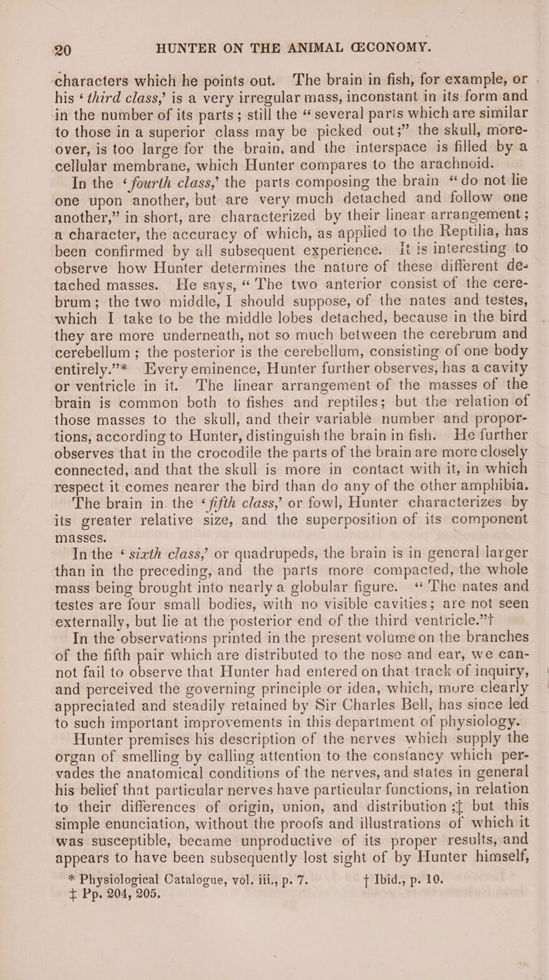 characters which he points out. The brain in fish, for example, or - his ‘ third class, is a very irregular mass, inconstant in its form and in the number of its parts; still the “several parts which are similar to those in a superior class may be picked out;” the skull, more- over, is too large for the brain, and the interspace is filled by a cellular membrane, which Hunter compares to the arachnoid. In the ‘fourth class,’ the parts composing the brain “do not lie one upon another, but are very much detached and follow one another,” in short, are characterized by their linear arrangement ; a character, the accuracy of which, as applied to the Reptilia, has been confirmed by all subsequent experience. It is interesting to observe how Hunter determines the nature of these different de- tached masses. He says, “ The two. anterior consist of the cere- brum; the two middle, I should suppose, of the nates and testes, which I take to be the middle lobes detached, because in the bird they are more underneath, not so much between the cerebrum and cerebellum ; the posterior is the cerebellum, consisting of one body entirely.”* Every eminence, Hunter further observes, has a cavity or ventricle in it. The linear arrangement of the masses of the brain is common both to fishes and reptiles; but the relation of those masses to the skull, and their variable number and propor- tions, according to Hunter, distinguish the brain in fish. He further observes that in the crocodile the parts of the brain are more closely connected, and that the skull is more in contact with it, in which respect it comes nearer the bird than do any of the other amphibia. The brain in. the ‘fifth class,’ or fowl, Hunter characterizes by its greater relative size, and the superposition of its component masses. In the ‘ sixth class,’ or quadrupeds, the brain is in gencral larger than in the preceding, and the parts more compacted, the whole mass being brought into nearly a globular figure. “ The nates and testes are four small bodies, with no visible cavities; are not seen externally, but lie at the posterior end of the third ventricle.”t In the observations printed in the present volume on the branches of the fifth pair which are distributed to the nose and ear, we can- not fail to observe that Hunter had entered on that track of inquiry, and perceived the governing principle or idea, which, more clearly appreciated and steadily retained by Sir Charles Bell, has since led to such important improvements in this department of physiology. Hunter premises his description of the nerves which supply the organ of smelling by calling attention to the constancy which per- vades the anatomical conditions of the nerves, and states in general his belief that particular nerves have particular functions, in relation to their differences of origin, union, and distribution ;[ but this simple enunciation, without the proofs and illustrations of which it was susceptible, became unproductive of its proper results, and appears to have been subsequently lost sight of by Hunter himself, * Physiological Catalogue, vol. ili., p. 7. {t Ibid., p. 10. £ Pp. 204, 205. .