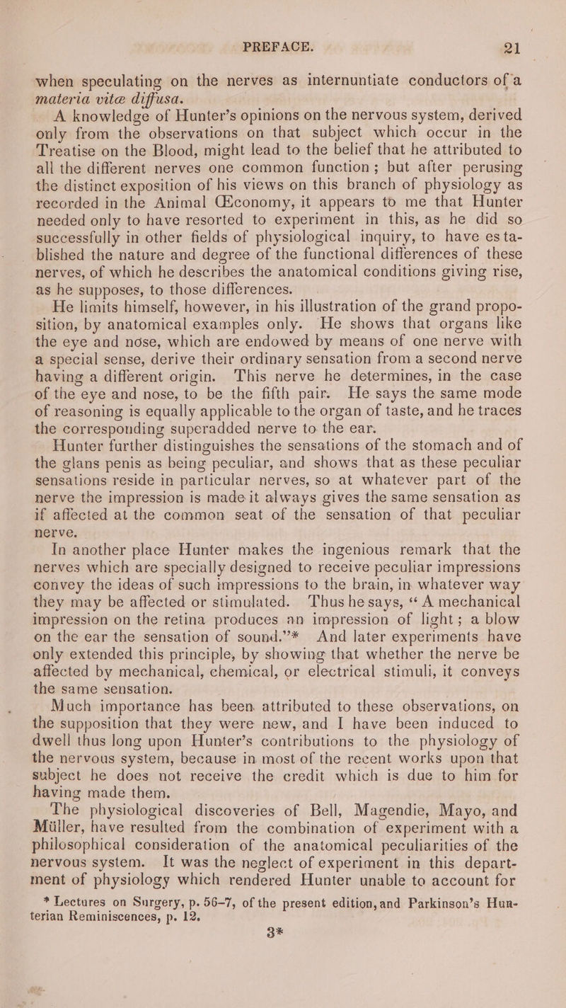 when speculating on the nerves as internuntiate conductors of a materia vite diffusa. A knowledge of Hunter’s opinions on the nervous system, derived only from the observations on that subject which occur in the Treatise on the Blood, might lead to the belief that he attributed to all the different nerves one common function; but after perusing the distinct exposition of his views on this branch of physiology as recorded in the Animal Giconomy, it appears to me that Hunter needed only to have resorted to experiment in this, as he did so successfully in other fields of physiological inquiry, to have es ta- _ blished the nature and degree of the functional differences of these nerves, of which he describes the anatomical conditions giving rise, as he supposes, to those differences. He limits himself, however, in his illustration of the grand propo- sition, by anatomical examples only. He shows that organs like the eye and nose, which are endowed by means of one nerve with a special sense, derive their ordinary sensation from a second nerve having a different origin. This nerve he determines, in the case of the eye and nose, to be the fifth pair. He says the same mode of reasoning is equally applicable to the organ of taste, and he traces the corresponding superadded nerve to the ear. Hunter further distinguishes the sensations of the stomach and of the glans penis as being peculiar, and shows that as these peculiar sensations reside in particular nerves, so at whatever part of the nerve the impression is made it always gives the same sensation as if affected at the common seat of the sensation of that peculiar nerve. In another place Hunter makes the ingenious remark that the nerves which are specially designed to receive peculiar impressions convey the ideas of such impressions to the brain, in whatever way they may be affected or stimulated. Thus he says, « A mechanical impression on the retina produces an impression of light; a blow on the ear the sensation of sound.”’* And later experiments have only extended this principle, by showing that whether the nerve be affected by mechanical, chemical, or electrical stimuli, it conveys the same sensation. Much importance has been. attributed to these observations, on the supposition that they were new, and I have been induced to dwell thus long upon Hunter’s contributions to the physiology of the nervous system, because in most of the recent works upon that subject he does not receive the credit which is due to him for having made them. The physiological discoveries of Bell, Magendie, Mayo, and Miller, have resulted from the combination of experiment with a philosophical consideration of the anatomical peculiarities of the nervous system. It was the neglect of experiment in this depart- ment of physiology which rendered Hunter unable to account for * Lectures on Surgery, p. 56-7, of the present edition,and Parkinson’s Hur- terian Reminiscences, p. 12. o*