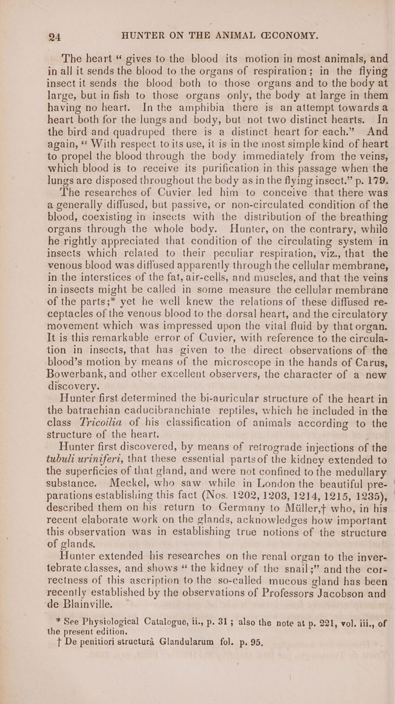 The heart “ gives to the blood its motion in most animals, and in all it sends the blood to the organs of respiration; in the flying insect it sends the blood both to those organs and to the body at large, but in fish to those organs only, the body at large in them having no heart. Inthe amphibia there is an attempt towardsa heart both for the lungs and body, but not two distinct hearts. In the bird and quadruped there is a distinct heart for each.” And again, “ With respect to its use, it is in the inost simple kind of heart to propel the blood through the body immediately from the veins, which blood is to receive its purification in this passage when the lungs are disposed throughout the body as in the flying insect.” p. 179. The researches of Cuvier led him to conceive that there was a generally diffused, but passive, or non-circulated condition of the blood, coexisting in insects with the distribution of the breathing organs through the whole body. Hunter, on the contrary, while he rightly appreciated that condition of the circulating system in insects which related to their peculiar respiration, viz., that the venous blood was diffused apparently through the cellular membrane, in the interstices of the fat, air-cells, and muscles, and that the veins in insects might be called in some measure the cellular membrane of the parts;* yet he well knew the relations of these diffused re- ceptacles of the venous blood to the dorsal heart, and the circulatory movement which was impressed upon the vital fluid by that organ. It is this remarkable error of Cuvier, with reference to the circula- tion in insects, that has given to the direct observations of the blood’s motion by means of the microscope in the hands of Carus, Bowerbank, and other excellent observers, the character of a new discovery. Hunter first determined the bi-auricular structure of the heart in the batrachian caducibranchiate reptiles, which he included in the class Tricoilia of his classification of animals according to the structure of the heart. Hunter first discovered, by means of retrograde injections of the tubuli uriniferi, that these essential partsof the kidney extended to the superficies of that gland, and were not confined to the medullary substance. Meckel, who saw while in London the beautiful pre- parations establishing this fact (Nos. 1202, 1208, 1214, 1215, 1235), described them on his return to Germany to Miiller,f who, in his recent elaborate work on the glands, acknowledges how important this observation was in establishing true notions of the structure of glands. Hunter extended his researches on the renal organ to the inver- tebrate classes, and shows “ the kidney of the snail;” and the cor- rectness of this ascription to the so-called mucous sland has been recently established by the observations of Professors Jacobson and de Blainville. * See Physiological Catalogue, il., p. 31; also the note at p. 221, vol. ili., of the present edition. T De penitiori stractura Glandularum fol. p. 95.