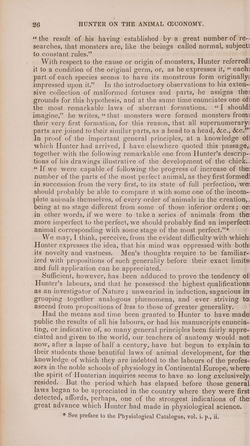 “the result of his having established by a great number of re-- searches, that monsters are, like the beings called normal, subjecti to constant rules.” ; With respect to the cause or origin of monsters, Hunter referred] it to a condition of the original germ, or, as he expresses it, “ eachi part of each species seems to have its monstrous form originallyy impressed upon it.” In the introductory observations to his exten- sive collection of malformed fcetuses and parts, he assigns the: grounds for this hypothesis, and at the same time enunciates one of! the most remarkable laws of aberrant formations. “I shouldi imagine,” he writes, “that monsters were formed monsters from their very first formation, for this reason, that all supernumeraryy parts are joined to their similar parts, as a head to a head, &amp;c., &amp;c.’”” In proof of the important general principles, at a knowledge oft which Hunter had arrived, | have elsewhere quoted this passagey. together with the following remarkable one from Hunter’s descrip-- tions of his drawings illustrative of the development of the chick.. “If we were capable of following the progress of increase of the: number of the parts of the most perfect animal, as they first formed in succession from the very first, to its state of full perfection, we should probably be able to compare it with some one of the incom-. plete animals themselves, of every order of animals in the creation,, being at no stage diflerent from some of those inferior orders; om in other words, if we were to takea series of animals from the more imperfect to the perfect, we should probably find an imperfectt animal corresponding with some stage of the most perfect.”* We may, I think, perceive, from the evident difficulty with which: Hunter expresses the idea, that his mind was oppressed with both its novelty and vastness. Men’s thoughts require to be familiar-. ized with propositions of such generality before their exact limits: and full application can be appreciated. Sufficient, however, has been adduced to prove the tendency of! Hunter’s labours, and that he possessed the highest qualifications: as an investigator of Nature; unwearied in induction, sagacious in grouping together analogous phenomena, and ever striving to ascend from propositions of less to those of greater generality. | Had the means and time been granted to Hunter to have made public the results of all his labours, or had his manuscripts enuncia-. ting, or indicative of, so many general principles been fairly appre-: ciated and given to the world, our teachers of anatomy would not now, after a lapse of half a century, have but begun to explain ta their students those beautiful laws of animal development, for the knowledge of which they are indebted to the labours of the profes sors in the noble schools of physiology in Continental Europe, where the spirit of Hunterian inquiries seems to have so long exclusively; resided. But the period which has elapsed before those general laws began to be appreciated in the country where they were first detected, affords, perhaps, one of the strongest indications of the great advance which Hunter had made in physiological science. * See preface to the Physiological Catalogue, vol. i. p., ii.
