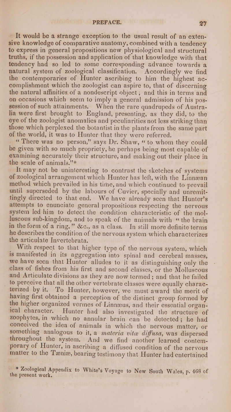 It would be a strange exception to the usual result of an exten- sive knowledge of comparative anatomy, combined with a tendency to express in general propositions new physiological and structural truths, if the possession and application of that knowledge with that tendency had so led to some corresponding advance towards a natural system of zoological classification. Accordingly we find the contemporaries of Hunter ascribing to him the highest ac- complishment which the zoologist can aspire to, that of discerning the natural affinities of a nondescript object ; and this in terms and on occasions which seem to imply a general admission of his pos- session of such attainments. When the rare quadrupeds of Austra- lia were first brought to England, presenting, as they did, to the eye of the zoologist anomalies and peculiarities not less striking than those which perplexed the botantist in the plants from the same part of the world, it was to Hunter that they were referred. “There was no person,” says Dr. Shaw, “ to whom they could be given with so much propriety, he perhaps being most capable of examining accurately their structure, and making out their place in the scale of animals.”* It may not be uninteresting to contrast the sketches of systems of zoological arrangement which Hunter has left, with the Linnean method which prevailed in his tine, and which continued to prevail until superseded by the labours of Cuvier, specially and unremit- tingly directed to that end. We have already seen that Hunter’s attempts to enunciate general propositions respecting the nervous system led him to detect the condition characteristic of the mol- luscous sub-kingdom, and to speak of the animals with «the brain in the form of a ring,” &amp;c., as a class. In still more definite terms he describes the condition of the nervous system which characterizes the articulate Invertebrata. With respect to that higher type of the nervous system, which is manifested in its aggregation into spinal and cerebral masses, we have seen that Hunter alludes to it as distinguishing only the class of fishes from his first and second classes, or the Molluscous and Articulate divisions as they are now termed; and that he failed to perceive that ail the other vertebrate classes were equally charac- terized by it. To Hunter, however, we must award the merit of having first obtained a perception of the distinct group formed by the higher organized vermes of Linneeus, and their essential organ- ical character. Hunter had also investigated the structure of zoophytes, in which no annular brain can be detected; he had conceived the idea of animals in which the nervous matter, or something analogous to it, a materia vite diffusa, was dispersed throughout the system. And we find another learned contem- porary of Hunter, in ascribing a diffused condition of the nervous matter to the Teenie, bearing testimony that Hunter had entertained * Zoological Appendix to White’s Voyage to New South Wales, p. 468 of the present work.