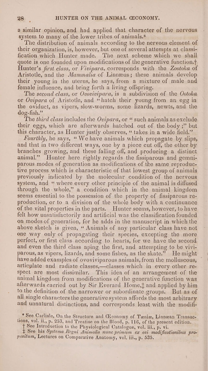 a similar opinion, and had applied that character of the nervous system to many of the lower tribes of animals.* The distribution of animals according to the nervous element of their organization, is, however, but one of several attempts at classi- fication which Hunter made. The next scheme which we. shall quote is one founded upon modifications of the generative function. Hunter’s first class, or Vivipara, corresponds with the Zootoka of Aristotle, and the Mammalia of Linnzus; these animals develop their young in the uterus, he says, from a mixture of male and female influence, and bring forth a living offspring. The second class, or Ovovivipara, is a subdivision of the Ootoka or Ovipara of Aristotle, and “hatch their young from an egg in the oviduct, as vipers, slow-worms, some lizards, newts, and the dog- fish.” The third class includes the Ovipara, or “ such animals as exclude their eggs, which are afterwards hatched out of the body ;”’ but this character, as Hunter justly observes, “ takes in a wide field.” Fourthly, he says, “ We have animals which propagate by slips, and that in two different ways, one by a piece cut off, the other by branches growing, and these falling off, and producing a distinct animal.” Hunter here rightly regards the fissiparous and gemni- parous modes of generation as modifications of the same reproduc- tive process which is characteristic of that lowest group of animals previously indicated by the molecular condition of the nervous system, and “ where every other principle of the animal is diffused through the. whole,” a condition which in the animal kingdom seems essential to the possession of the property of -fissiparous re- production, or to a division of the whole body with a continuance of the vital properties in the parts. Hunter seems, however, to have felt how unsatisfactorily and artificial was the classification founded on modes of generation, for he adds in the manuscript in which the above sketch is given, “ Animals of any particular class have not one way only of propagating their species, excepting the more perfect, or first class according to hearts, for we have the second and even the third class aping the first, and attempting to be vivi- parous, as vipers, lizards, and some fishes, as the skate.” He might have added examples of ovoviviparous animals, from the molluscous, articulate and radiate classes,—classes which in every other re- spect are most dissimilar. ‘This idea of an arrangement of the animal kingdom from modifications of the generative function was alterwards carried out by Sir Everard Home,{ and applied by him to the definition of the narrower or subordinate groups. But as of all single characters the generative system affords the most arbitrary and unnatural distinctions, and corresponds least with the modifi- _* See Carlisle, On the Structure and Giconomy of Tania, Linnean Transac- tions, vol. ii., p. 253, and Treatise on the Blood, p. 116, of the present edition. T See Introduction to the Physiological Catalogue, vol. iii., p. vi. # See his Systema Regni Animalis nunc primum ex ovi modificationibus pro- positum, Lectures on Comparative Anatomy, vol. iii., p. 535.