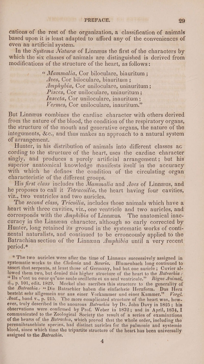 cations of the rest of the organization, a classification of animals based upon it is least adapted to afford any of the conveniences of even an artificial system. In the Systema Nature of Linneus the first of the characters by which the six classes of animals are distinguished is derived from modifications of the structure of the heart, as follows: / ‘ Mammalia, Cor biloculare, biauritum ; Aves, Cor biloculare, biauritum ; Amphybia, Cor uniloculare, uniauritum ; Pisces, Cor uniloculare, uniauritum ; Insecta, Cor uniloculare, inauritum ; Vermes, Cor uniloculare, inauritum.” But Linnzeus combines the cardiac character with others derived from the natare of the blood, the condition of the respiratory organs, the structure of the mouth and generative organs, the nature of the integuments, é&c., and thus makes an approach to a natural system of arrangement. Hunter, in his distribution of animals into different classes ac cording to the structure of the heart, uses the cardiac character singly, and produces a purely artificial arrangement; but his Superior anatomical knowledge manifests itself in the accuracy with which he defines the condition of the circulating organ characteristic of the different groups. | His first class includes the Mammalia and Aves of Linnzeus, and he proposes to call it Tetracoilia, the heart having four cavities, viz., two ventricles and two auricles. The second class, Tricoilia, includes those animals which have a heart with three cavities, viz., one ventricle and two auricles, and corresponds with the Amphibia of Linneus. The anatomical inac- curacy in the Linneean character, although so early corrected by Hunter, long retained its ground in the systematic works of conti- nental naturalists, and continued to be erroneously applied to the Batrachian section of the Linnean Amphibia until a very recent period.* * The two auricles were after the time of Linneus successively assigned in Systematic works to the Chelonia and Sauria. Blumenbach long continued to assert that serpents, at least those of Germany, had but one auricle; Cuvier al- lowed them two, but denied this higher structure of the heart to the Batrachia - “Ts n’ont au coeur qu’une seule oreillette et un seul ventricule.”? Régne Animal, li., p. 101, edit. 1829. Meckel also ascribes this structure to the generality of the Batrachia: “ Die Batrachier haben die einfachste Herzform. Das Herz besteht sehr allgemein nur aus einer Vorkammer und einer Kammer.” Vergl. 4dnat., band v., p. 215. ‘The more complicated structure of the heart was, how- ever, truly described in the anourous Batrachia by Dr. John Davy in 1825; his observations were confirmed by Prof. Weber in 1832; and in April, 1834, I communicated to the Zoological Society the result of a series of examinations of the hearts of the Batrachia, which proved that the whole order, including the perennibranchiate species, had distinct auricles for the pulmonic and systemic blood, since which time the tripartite structure of the heart has been universally assigned to the Batrachia. 4 ‘