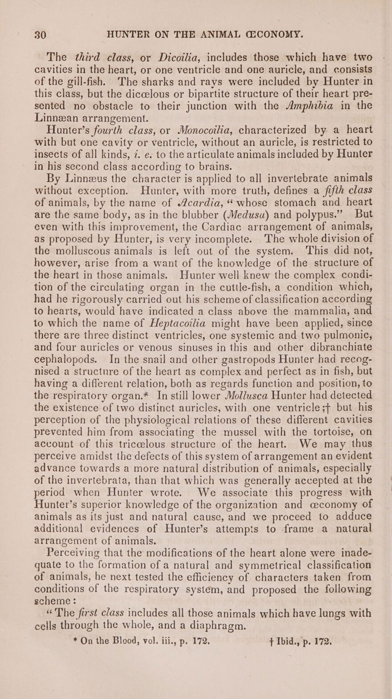The third class, or Dicoilia, includes those which have two cavities in the heart, or one ventricle and one auricle, and consists of the gill-fish. ‘The sharks and rays were included by Hunter in this class, but the diccelous or bipartite structure of their heart pre- sented no obstacle to their junction with the Amphidia in the Linnean arrangement. Hunter’s fourth class, or Monocoilia, characterized by a heart with but one cavity or ventricle, without an auricle, is restricted to insects of all kinds, 7. e. to the articulate animals included by Hunter in his second class according to brains. By Linneus the character is applied to all invertebrate animals without exception. Hunter, with more truth, defines a fifth class of animals, by the name of cardia, “ whose stomach and heart are the same body, as in the blubber (Medusa) and polypus.” But even with this improvement, the Cardiac arrangement of animals, as proposed by Hunter, is very incomplete. The whole division of the molluscous animals is left out of the system. ‘This did not, however, arise from a want of the knowledge of the structure of the heart in those animals. Hunter well knew the complex condi- tion of the circulating organ in the cuttle-fish, a condition which, had he rigorously carried out his scheme of classification according to hearts, would have indicated a class above the mammalia, and to which the name of Heptacoilia might have been applied, since there are three distinct ventricles, one systemic and two pulmonic, and four auricles or venous sinuses in this and other dibranchiate cephalopods. In the snail and other gastropods Hunter had recog- nised a structure of the heart as complex and perfect as in fish, but having a different relation, both as regards function and position, to the respiratory organ.* In still lower Mollusca Hunter had detected the existence of two distinct auricles, with one ventricle;t but his perception of the physiological relations of these different cavities prevented him from associating the mussel with the tortoise, on account of this triccelous structure of the heart. We may thus perceive amidst the defects of this system of arrangement an evident advance towards a more natural distribution of animals, especially of the invertebrata, than that which was generally accepted at the period when Hunter wrote. We associate this progress with Hunter’s superior knowledge of the organization and ceconomy of animals as its just and natural cause, and we proceed to adduce additional evidences of Hunter’s attempts to frame a natural arrangement of animals. Perceiving that the modifications of the heart alone were inade- quate to the formation of a natural and symmetrical classification of animals, he next tested the efficiency of characters taken from conditions of the respiratory system, and proposed the following scheme: “ The first class includes all those animals which have lungs with cells through the whole, and a diaphragm. * On the Blood, vol. iii., p. 172. + Ibid., p. 172.