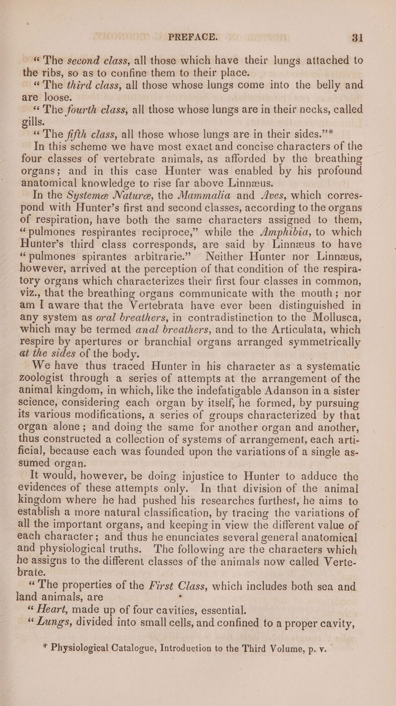 “The second class, all those which have their lungs attached to the ribs, so as to confine them to their place. “The third class, all those whose lungs come into the belly and are loose. * The fourth class, all those whose lungs are in their necks, called gills. | “The fifth class, all those whose lungs are in their sides.’’* In this scheme we have most exact and concise characters of the four classes of vertebrate animals, as afforded by the breathing organs; and in this case Hunter was enabled by his profound anatomical knowledge to rise far above Linneeus. In the Systeme Nature, the Mammalia and Aves, which corres- pond with Hunter’s first and second classes, according to the organs of respiration, have both the same characters assigned to them, “pulmones respirantes reciproce,” while the Amphibia, to which Hunter’s third class corresponds, are said by Linnzus to have “pulmones spirantes arbitrarie.” Neither Hunter nor Linneus, however, arrived at the perception of that condition of the respira- tory organs which characterizes their first four classes in common, viz., that the breathing organs communicate with the mouth; nor am [ aware that the Vertebrata have ever been distinguished in any system as oral breathers, in contradistinction to the Mollusca, which may be termed anal breathers, and to the Articulata, which respire by apertures or branchial organs arranged symmetrically at the sides of the body. We have thus traced Hunter in his character as a systematic zoologist through a series of attempts at the arrangement of the animal kingdom, in which, like the indefatigable Adanson ina sister science, considering each organ by itself, he formed, by pursuing its various modifications, a series of groups characterized by that organ alone; and doing the same for another organ and another, thus constructed a collection of systems of arrangement, each arti- ficial, because each was founded upon the variations of a single as- sumed organ. It would, however, be doing injustice to Hunter to adduce the evidences of these attempts only. In that division of the animal kingdom where he had pushed his researches furthest, he aims to establish a more natural classification, by tracing the variations of all the important organs, and keeping in view the different value of each character; and thus he enunciates several general anatomical and physiological truths. The following are the characters which = assigns to the different classes of the animals now called Verte- rate. “The properties of the First Class, which includes both sea and land animals, are . “ Heart, made up of four cavities, essential. “ Lungs, divided into small cells, and confined to a proper cavity, ¥ Physiological Catalogue, Introduction to the Third Volume, p. v.