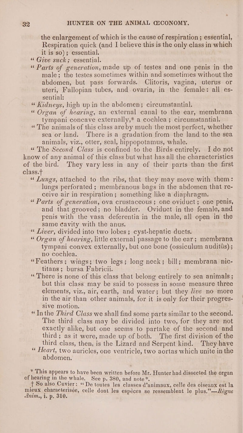the enlargement of which is the cause of respiration ; essential, Respiration quick (and I believe this is the only class in which it is sO); essential. “ Give suck; essential. “ Parts of generation, made up of testes and one penis in the male; the testes sometimes within and sometimes without the abdomen, but pass forwards. Clitoris, vagina, uterus or uteri, Fallopian tubes, and. ovaria, in the female: all es- sential: “ Kidneys, high up in the abdomen; circumstantial. “ Organ of hearing, an external canal to the ear, membrana tympani concave externally,* a cochlea ; circumstantial. «The animals of this class are by much the most perfect, whether sea or land. There isa gradation from the land to the sea animals, viz., otter, seal, hippopotamus, whale. «“ The Second Class is confined to the Birds entirely. Ido not know of any animal of this class but what has all the characteristics of the bird. ‘They vary less in any of their parts than the first class. “ Lungs, attached to the ribs, that they may move with them: lungs perforated ; membranous bags in the abdomen that re- ceive air in respiration; something like a diaphragm. “ Parts of generation, ova crustaceous; one oviduct; one penis, and that grooved; no bladder. Oviduct in the female, and penis with the vasa deferentia in the male, all open in the same cavity with the anus. “ Liver, divided into two lobes; cyst-hepatic ducts. “ Organ of hearing, little external passage to the ear; membrana tympani convex externally, but one bone (ossiculum auditts) ; no cochlea. “Feathers; wings; two legs; long neck: bill; membrana nic- titans; bursa Fabricii. “There is none of this class that belong entirely to sea animals; but this class may be said to possess in some measure three elements, viz., air, earth, and water; but they dive no more in the air than other animals, for it is only for their progres- sive motion. “Inthe Third Class we shall find some parts similar to the second. The third class may be divided into two, for they are not exactly alike, but one seems to partake of the second and third ; as it were, made up of both. The first division of the third class, then, is the Lizard and Serpent kind. They have “ Heart, two auricles, one ventricle, two aortas which unite in the abdomen. * This appears to have been written before Mr. Hunter had dissected the organ of hearing in the whale. See p. 380, and note *. T So also Cuvier: ‘De toutes les classes d’animaux, celle des oiseaux est la mieux characterisée, celle dont les espéces se ressemblent le plus.”—Réegne