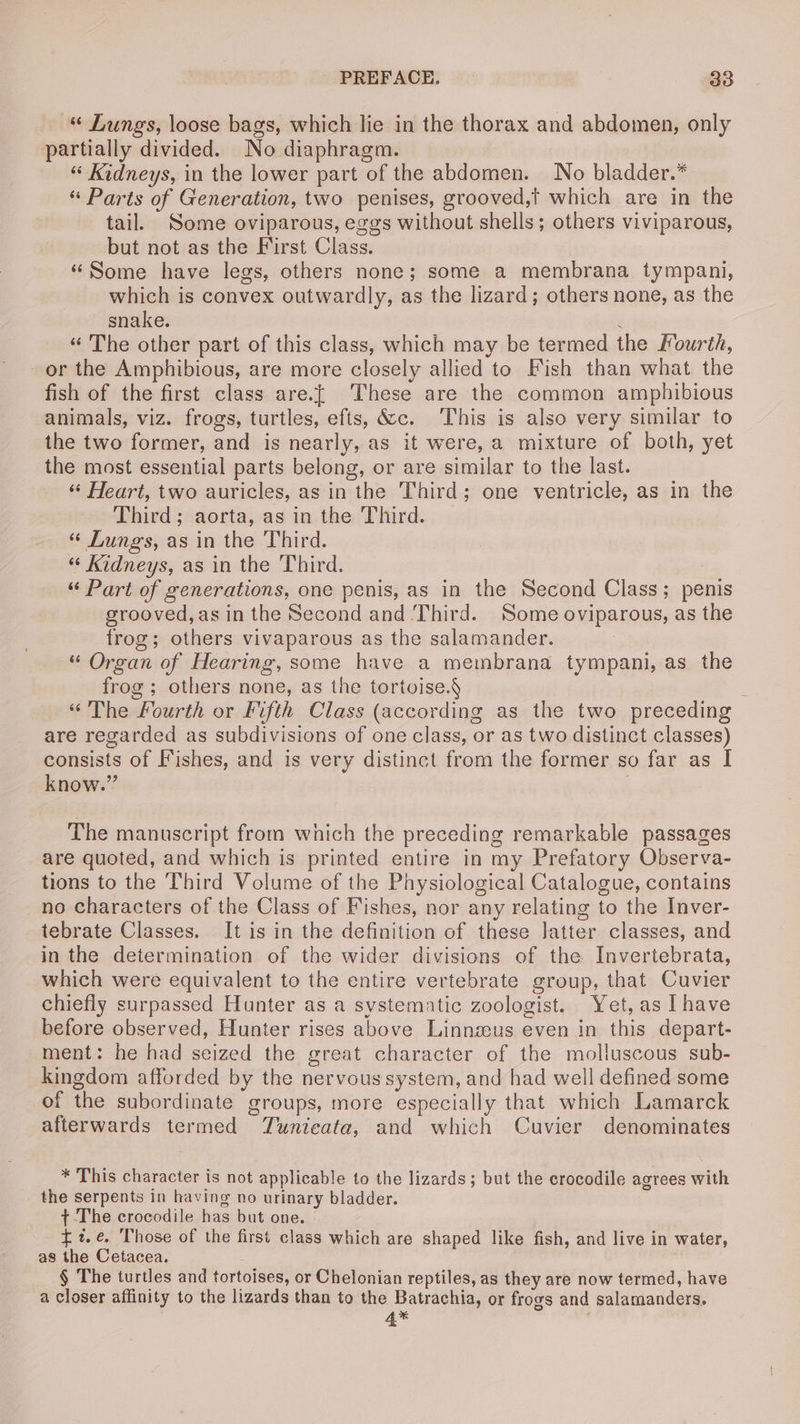 « Lungs, loose bags, which lie in the thorax and abdomen, only partially divided. No diaphragm. “ Kidneys, in the lower part of the abdomen. No bladder.* “ Parts of Generation, two penises, grooved,t which are in the tail. Some oviparous, eggs without shells; others viviparous, but not as the First Class. | “Some have legs, others none; some a membrana tympani, which is convex outwardly, as the lizard; others none, as the snake. 4 “ The other part of this class, which may be termed the Fourth, -or the Amphibious, are more closely allied to Fish than what the fish of the first class are.{ These are the common amphibious animals, viz. frogs, turtles, efts, &c. This is also very similar to the two former, and is nearly, as it were, a mixture of both, yet the most essential parts belong, or are similar to the last. “‘ Heart, two auricles, as in the Third; one ventricle, as in the Third; aorta, as in the Third. “« Lungs, as in the Third. “ Kidneys, as in the Third. “ Part of generations, one penis, as in the Second Class; penis grooved,as in the Second and Third. Some oviparous, as the frog; others vivaparous as the salamander. “ Organ of Hearing, some have a membrana tympani, as the frog ; others none, as the tortoise.§ «The Fourth or Fifth Class (according as the two preceding are regarded as subdivisions of one class, or as two distinct classes) consists of Fishes, and is very distinct from the former so far as I know.” The manuscript from which the preceding remarkable passages are quoted, and which is printed entire in my Prefatory Observa- tions to the Third Volume of the Physiological Catalogue, contains no characters of the Class of Fishes, nor any relating to the Inver- tebrate Classes. It is in the definition of these latter classes, and in the determination of the wider divisions of the Invertebrata, which were equivalent to the entire vertebrate group, that Cuvier chiefly surpassed Hunter as a systematic zoologist. Yet, as Ihave before observed, Hunter rises above Linnzeus even in this depart- ment: he had seized the great character of the molluscous sub- kingdom afforded by the nervoussystem, and had well defined some of the subordinate groups, more especially that which Lamarck afterwards termed Tunieata, and which Cuvier denominates * This character is not applicable to the lizards; but the crocodile agrees with the serpents in having no urinary bladder. t The crocodile has but one. £1t.¢. Those of the first class which are shaped like fish, and live in water, as the Cetacea. § The turtles and tortoises, or Chelonian reptiles, as they are now termed, have a closer affinity to the lizards than to the Batrachia, or frogs and salamanders. 4*