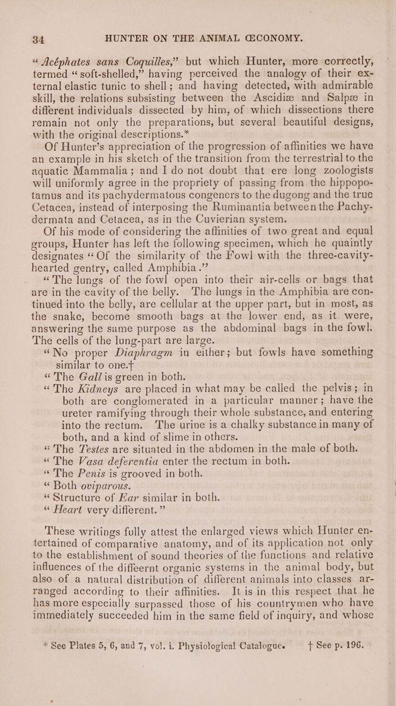 “ Acéphates sans Coquilles,’ but which Hunter, more correctly, termed “ soft-shelled,” having perceived the analogy of their ex- ternal elastic tunic to shell; and having detected, with admirable skill, the relations subsisting between the Ascidiz: and Salpze in different individuals dissected by him, of which dissections there remain not only the preparations, but several beautiful designs, with the original descriptions.* Of Hunter’s appreciation of the progression of affinities we have an example in his sketch of the transition from the terrestrial to the aquatic Mammalia; and I do not doubt that ere long zoologists will uniformly agree in the propriety of passing from. the hippopo- tamus and its pachydermatous congeners to the dugong and the true Cetacea, instead of interposing the Ruminantia between the Pachy- dermata and Cetacea, as in the Cuvierian system. Of his mode of considering the affinities of two great and equal groups, Hunter has left the following specimen, which he quaintly designates “Of the similarity of the Fowl] with the three-cavity- hearted gentry, called Amphibia.” “The lungs of the fowl open into their air-cells or bags that are in the cavity of the belly. ‘The lungs in the Amphibia are con- tinued into the belly, are cellular at the upper part, but in most, as the snake, become smooth bags at the lower end, as it were, answering the same purpose as the abdominal bags in the fowl. The cells of the lung-part are large. “No proper Diaphragm in either; but fowls have something similar to one.t “The Gall is green in both. “The Kidneys are placed in what may be called the pelvis; in both are conglomerated in a particular manner; have the ureter ramifying through their whole substance, and entering into the rectum. The urine is a chalky substance in many of both, and a kind of slime in others. “The Testes are situated in the abdomen in the male of both. “The Vasa deferentia enter the rectum in both. “ The Penis is grooved in both. “ Both oviparous. “Structure of Har similar in both. “ Heart very diflerent. ” These writings fully attest the enlarged views which Hunter en- tertained of comparative anatomy, and of its application not only to the establishment of sound theories of the functions and relative influences of the diffeernt organic systems in the animal body, but also of a natural distribution of different animals into classes ar- ranged according to their affinities. It is in this respect that he has more especially surpassed those of his countrymen who have immediately succeeded him in the same field of inquiry, and whose * See Plates 5, 6, and 7, vol. i. Physiological Catalogue. tT See p. 196.