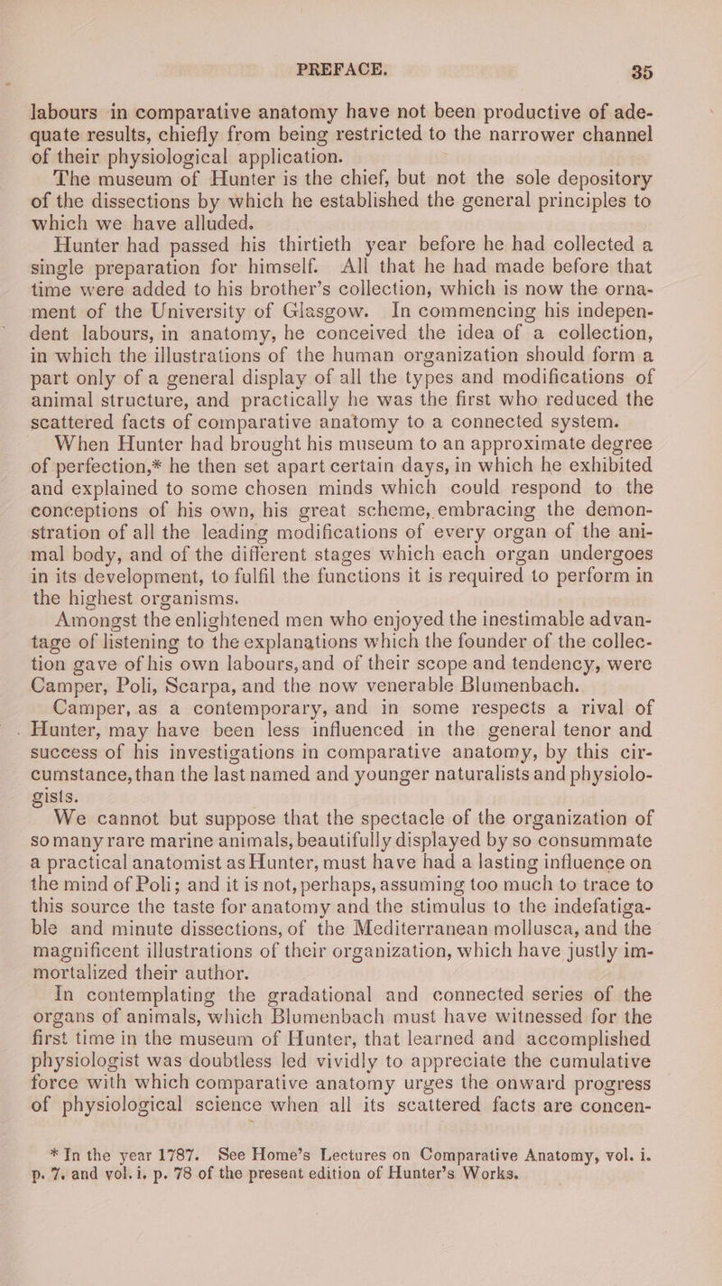 labours in comparative anatomy have not been productive of ade- quate results, chiefly from being restricted to the narrower channel of their physiological application. The museum of Hunter is the chief, but not the sole depository of the dissections by which he established the general principles to which we have alluded. Hunter had passed his thirtieth year before he had collected a single preparation for himself. All that he had made before that time were added to his brother’s collection, which is now the orna- ment of the University of Glasgow. In commencing his indepen- dent labours, in anatomy, he conceived the idea of a collection, in which the illustrations of the human organization should form a part only of a general display of all the types and modifications of animal structure, and practically he was the first who reduced the scattered facts of comparative anatomy to a connected system. When Hunter had brought his museum to an approximate degree of perfection,* he then set apart certain days, in which he exhibited and explained to some chosen minds which could respond to the conceptions of his own, his great scheme, embracing the demon- stration of all the leading modifications of every organ of the ani- mal body, and of the different stages which each organ undergoes in its development, to fulfil the functions it is required to perform in the highest organisms. Amongst the enlightened men who enjoyed the inestimable advan- tage of listening to the explanations which the founder of the collec- tion gave of his own labours,and of their scope and tendency, were Camper, Poli, Scarpa, and the now venerable Blumenbach. Camper, as a contemporary, and in some respects a rival of . Hunter, may have been less influenced in the general tenor and success of his investigations in comparative anatomy, by this cir- cumstance, than the last named and younger naturalists and physiolo- ists. 3 We cannot but suppose that the spectacle of the organization of somany rare marine animals, beautifully displayed by so consummate a practical anatomist as Hunter, must have had a lasting influence on the mind of Poli; and it is not, perhaps, assuming too much to trace to this source the taste for anatomy and the stimulus to the indefatiga- ble and minute dissections, of the Mediterranean mollusca, and the magnificent illustrations of their organization, which have justly im- mortalized their author. In contemplating the gradational and connected series of the organs of animals, which Blumenbach must have witnessed for the first time in the museum of Hunter, that learned and accomplished physiologist was doubtless led vividly to appreciate the cumulative force with which comparative anatomy urges the onward progress of physiological science when all its scattered facts are concen- *In the year 1787. See Home’s Lectures on Comparative Anatomy, vol. i. p- 7. and vol.i. p. 78 of the present edition of Hunter’s Works.