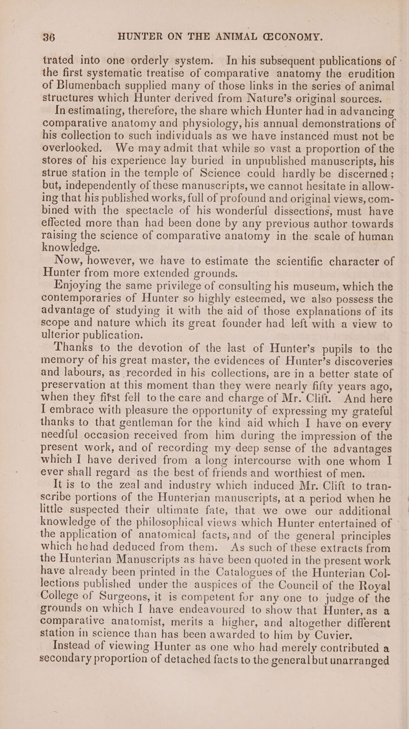 trated into one orderly system. In his subsequent publications of - the first systematic treatise of comparative anatomy the erudition of Blumenbach supplied many of those links in the series of animal structures which Hunter derived from Nature’s original sources. In estimating, therefore, the share which Hunter had in advancing comparative anatomy and physiology, his annual demonstrations of his collection to such individuals as we have instanced must not be overlooked. We may admit that while so vast a proportion of the stores of his experience lay buried in unpublished manuscripts, his strue station in the temple of Science could hardly be discerned ; but, independently of these manuscripts, we cannot hesitate in allow- ing that his published works, full of profound and original views, com- bined with the spectacle of his wonderful dissections, must have effected more than had been done by any previous author towards raising the science of comparative anatomy in the. scale of human knowledge. Now, however, we have to estimate the scientific character of Hunter from more extended grounds. Enjoying the same privilege of consulting his museum, which the contemporaries of Hunter so highly esteemed, we also possess the advantage of studying it with the aid of those explanations of its scope and nature which its great founder had left with a view to ulterior publication. Thanks to the devotion of the last of Hunter’s pupils to the memory of his great master, the evidences of Hunter’s discoveries and labours, as recorded in his collections, are in a better state of preservation at this moment than they were nearly fifty years ago, when they fifst fell tothe care and charge of Mr. Clift. And here I embrace with pleasure the opportunity of expressing my grateful thanks to that gentleman for the kind aid which I have on every needful occasion received from him during the impression of the present work, and of recording my deep sense of the advantages which I have derived from a long intercourse with one whom I ever shall regard as the best of friends and worthiest of men. It is to the zeal and industry which induced Mr. Clift to tran- scribe portions of the Hunterian manuscripts, at a period when he little suspected their ultimate fate, that we owe our additional knowledge of the philosophical views which Hunter entertained of the application of anatomical facts, and of the general principles which hehad deduced from them. As such of these extracts from the Hunterian Manuscripts as have been quoted in the present work have already been printed in the Catalogues of the Hunterian Col- lections published under the auspices of the Council of the Royal College of Surgeons, it is competent for any one to judge of the grounds on which I have endeavoured to show that Hunter, as a comparative anatomist, merits a higher, and altogether different station in science than has been awarded to him by Cuvier. Instead of viewing Hunter as one who had merely contributed a secondary proportion of detached facts to the general but unarranged