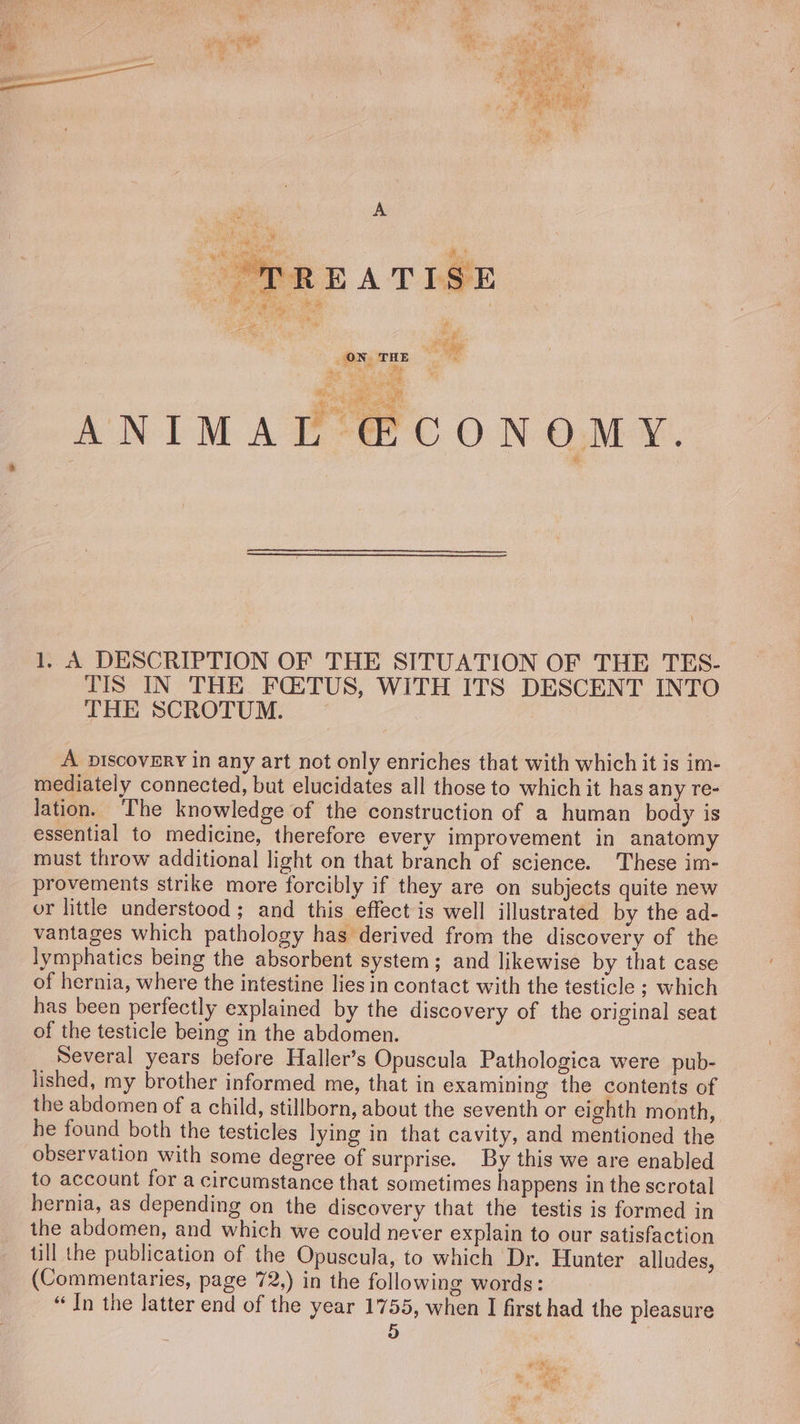 A id - ph ON THE : By es aa 3 = ANIMAL @CONOMY. 1, A DESCRIPTION OF THE SITUATION OF THE TES- TIS IN THE FQ:TUS, WITH ITS DESCENT INTO THE SCROTUM. A piscovEryY in any art not only enriches that with which it is im- mediately connected, but elucidates all those to which it has any re- lation. ‘The knowledge of the construction of a human body is essential to medicine, therefore every improvement in anatomy must throw additional light on that branch of science. These im- provements strike more forcibly if they are on subjects quite new or little understood; and this effect is well illustrated by the ad- vantages which pathology has derived from the discovery of the lymphatics being the absorbent system; and likewise by that case of hernia, where the intestine lies in contact with the testicle ; which has been perfectly explained by the discovery of the original seat of the testicle being in the abdomen. Several years before Haller’s Opuscula Pathologica were pub- lished, my brother informed me, that in examining the contents of the abdomen of a child, stillborn, about the seventh or eighth month, he found both the testicles lying in that cavity, and mentioned the observation with some degree of surprise. By this we are enabled to account for a circumstance that sometimes happens in the scrotal hernia, as depending on the discovery that the testis is formed in the abdomen, and which we could never explain to our satisfaction till the publication of the Opuscula, to which Dr. Hunter alludes, (Commentaries, page 72,) in the following words: “In the latter end of the year 1755, when I first had the pleasure