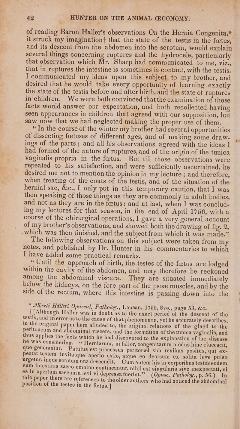 * and its descent from the abdomen into the scrotum, would explain several things concerning ruptures and the hydrocele, particularly that observation which Mr. Sharp had communicated to me, ViZey that in ruptures the intestine is sometimes in contact, with the testis. I communicated my ideas upon this subject to my brother, and desired that he would take every opportunity of learning exactly the state of the testis before and after birth, and the state of ruptures in children. We were both convinced thatthe examination of those facts would answer our expectation, and both recollected having seen appearances in children that agreed with our supposition, but saw now that we had neglected making the proper use of them. “In the course of the winter my brother had several opportunities of dissecting foetuses of different ages, and of making some draw- ings of the parts; and all his observations agreed with the ideas I had formed of the nature of ruptures, and of the origin of the tunica vaginalis propria in the feetus. But till those observations were repeated to his satisfaction, and were sufficiently ascertained, he desired me not to mention the opinion in my lecture ; and therefore, when treating of the coats of the testis, and of the situation of the hernial sac, &amp;c., I only put in this temporary caution, that I was then speaking of those things as they are commonly in adult bodies, and not as they are in the fetus: and at last, when I was conclud- ing my lectures for that season, in the end of April 1756, with a course of the chirurgical operations, [ gave a very general account of my brother’s observations, and showed both the drawing of fig. 2, which was then finished, and the subject from which it was made.” The following observations on this subject were taken from my notes, and published by Dr. Hunter in his commentaries to which I have added some practical remarks. ‘Until the approach of birth, the testes of the feetus are lodged within the cavity of the abdomen, and may therefore be reckoned among the abdominal viscera. They are situated immediately below the kidneys, on the fore part of the psoz muscles, and by the * Alberti Halleri Opuscul. Patholog., Lausan. 1755, 8vo., page 53, &amp;c. } [Although Haller was in doubt as to the exact period of the descent of the testis, and in error as to the cause of that phenomenon, yet he accurately describes, in the original paper here alluded to, the original relations of the gland to the peritoneum and abdominal viscera, and the formation of the tunica vaginalis, and thus applies the facts which he had discovered to the explanation of the disease he was considering. « Herniarum, ni fallor, congenitaram modus hine elucescit, qno generantur, Patulus est processus peritonei sub renibus positus, qui exe pectat testem invitatque aperto ostio, atque eo deorsum ex solita lege pulso urgetur, Inque scrotum una descendit. Cum autem his in corporibus testes eodem cum Intestinis saceo omnino contineantur, nihil est singularis sive inexpectati, si this paper there are references to the older authors who had noticed the abdominal position of the testes in the foetus.] \