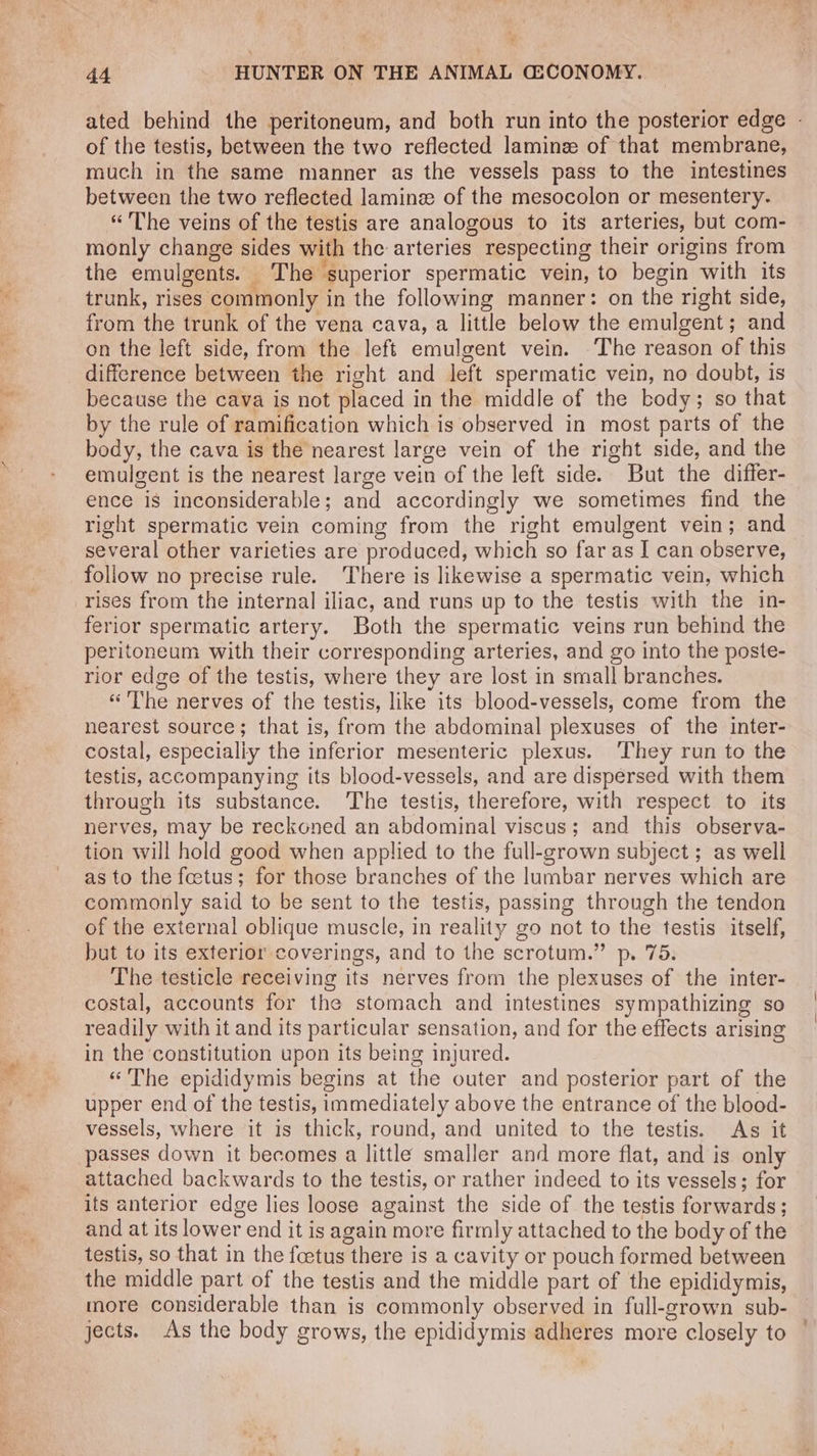 of the testis, between the two reflected laminz of that membrane, much in the same manner as the vessels pass to the intestines between the two reflected lamin of the mesocolon or mesentery. “The veins of the testis are analogous to its arteries, but com- monly change sides with the arteries respecting their origins from the emulgents. _ The superior spermatic vein, to begin with its trunk, rises commonly in the following manner: on the right side, from the trunk of the vena cava, a little below the emulgent; and on the left side, from the left emulgent vein. The reason of this difference between the right and left spermatic vein, no doubt, is because the cava is not placed in the middle of the body; so that by the rule of ramification which is observed in most parts of the body, the cava is the nearest large vein of the right side, and the emulgent is the nearest large vein of the left side. But the differ- ence is inconsiderable; and accordingly we sometimes find the right spermatic vein coming from the right emulgent vein; and several other varieties are produced, which so far as I can observe, follow no precise rule. There is likewise a spermatic vein, which rises from the internal iliac, and runs up to the testis with the in- ferior spermatic artery. Both the spermatic veins run behind the peritoneum with their corresponding arteries, and go into the poste- rior edge of the testis, where they are lost in small branches. «The nerves of the testis, like its blood-vessels, come from the nearest source; that is, from the abdominal plexuses of the inter- costal, especially the inferior mesenteric plexus. ‘They run to the testis, accompanying its blood-vessels, and are dispersed with them through its substance. The testis, therefore, with respect to its nerves, may be reckoned an abdominal viscus; and this observa- tion will hold good when applied to the full-grown subject ; as well as to the foetus; for those branches of the lumbar nerves which are commonly said to be sent to the testis, passing through the tendon of the external oblique muscle, in reality go not to the testis itself, but to its exterior coverings, and to the scrotum.” p. 75. The testicle receiving its nerves from the plexuses of the inter- costal, accounts for the stomach and intestines sympathizing so readily with it and its particular sensation, and for the effects arising in the constitution upon its being injured. «“ The epididymis begins at the outer and posterior part of the upper end of the testis, immediately above the entrance of the blood- vessels, where it is thick, round, and united to the testis. As it passes down it becomes a little smaller and more flat, and is only attached backwards to the testis, or rather indeed to its vessels; for its anterior edge lies loose against the side of the testis forwards; and at its lower end it is again more firmly attached to the body of the testis, so that in the foetus there is a cavity or pouch formed between the middle part of the testis and the middle part of the epididymis, more considerable than is commonly observed in full-grown sub- jects. As the body grows, the epididymis adheres more closely to 4