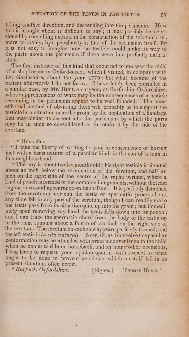 Fe 1 al SITUATION OF THE TESTIS IN THE FQITUS. 57 taking another direction, and descending into the perineum. How this is brought about is difficult to say; it may possibly be occa- sioned by something unusual in the construction of the scrotum; or, more probably, bya peculiarity in that of the perineum itself; for itis not easy to imagine how the testicle could make its way to the parts about the perinzeum if these were in a perfectly natural state. 2) The first instance of this kind that occurred to me was the child of a shopkeeper in Oxford-street, which I visited, in company with Dr. Garthshore, about the year 1775; but what became of the a similar case, by Mr. Hunt, a surgeon, at Burford in Oxfordshire, whose apprehensions of what may be the consequences of a testicle remaining in the perinzeum appear to be well founded. The most effectual method of obviating these will probably be to support the testicle in a situation near the groin, by the application of a bandage that may hinder its descent into the perinzeum, by which the parts may be in time so consolidated as to retain it by the side of the » ‘‘ Dear Nir, é “TI take the liberty of writing to you, in consequence of having met with a lusus nature of a peculiar kind, in the son of a man in this neighbourhood. yee , “The boy is about twelve months old: his right testicle is situated about an inch below the termination of the scrotum, and half an- inch on the right side of the centre of the rapha perinzi, where a kind of pouch is formed of the common integuments, without the least from the scrotum; nor can the testis or spermatic process be at any time felt in any part of the scrotum, though I can readily make the testis pass from its situation quite up into the groin; but immedi- and 1 can trace the spermatic chord from the body of the testis up to the ring, running about a fourth of an inch on the right side of the scrotum. Thescrotum on each side appears perfectly formed, and the left testis isin situ naturali. Now, sir,as I conceive this peculiar conformation maybe attended with great inconvenience to the child when he comes to ride on horseback, and on many other occasions, I beg leave to request your opinion upon it, with respect to what ought to be done to prevent accidents, which must, if left in its present situation, often occur. : “ Burford, Oxfordshire. [Signed] Txomas Hunt.”