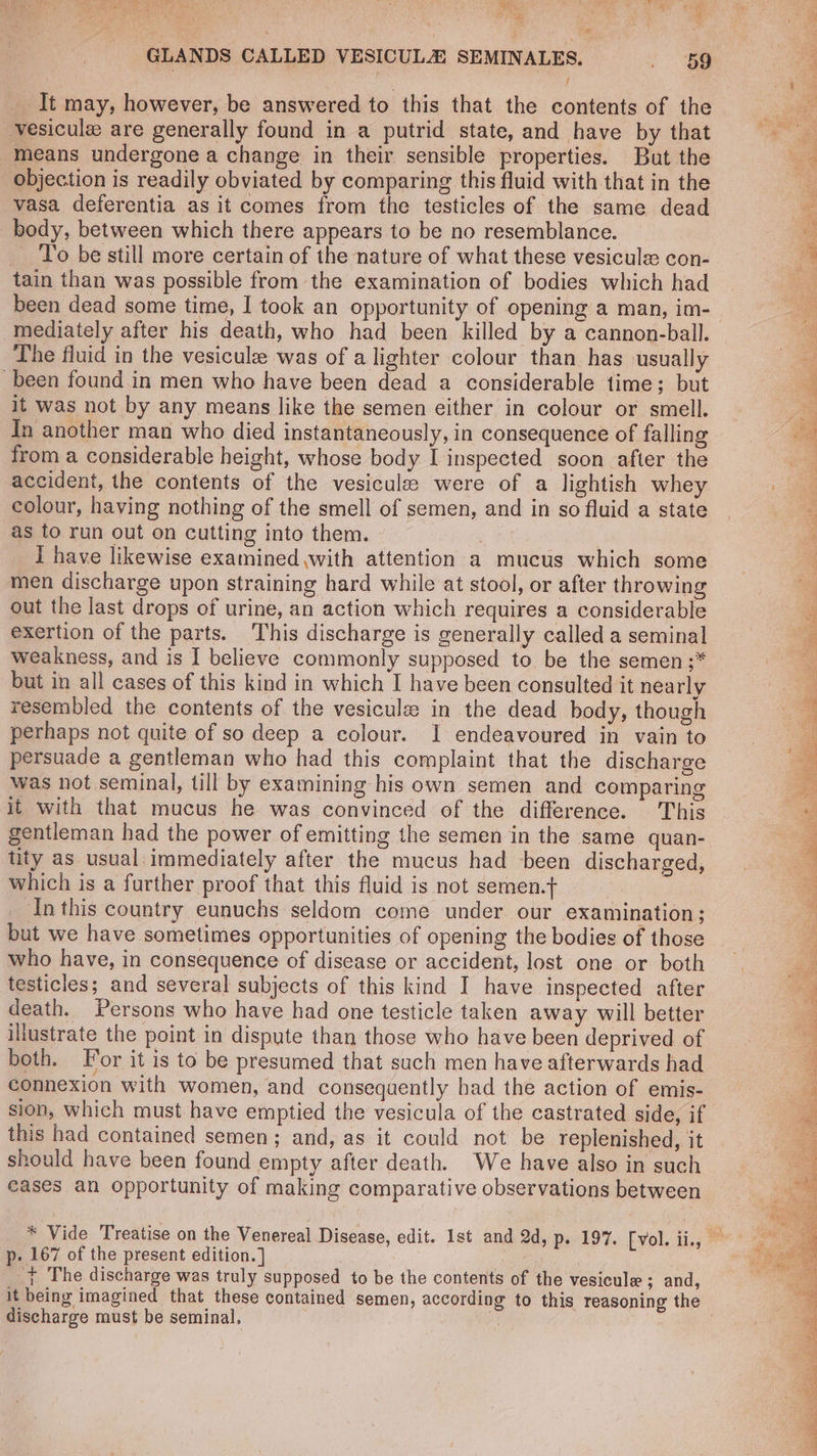 se ; : ay PRR Be e° a GLANDS CALLED VESICULZ SEMINALES. . oe It may, however, be answered to this that the contents of the vesicule are generally found in a putrid state, and have by that means undergone a change in their sensible properties. But the objection is readily obviated by comparing this fluid with that in the vasa deferentia as it comes from the testicles of the same dead body, between which there appears to be no resemblance. To be still more certain of the nature of what these vesiculs: con- tain than was possible from the examination of bodies which had been dead some time, I took an opportunity of opening a man, im- mediately after his death, who had been killed by a cannon-ball. The fluid in the vesiculee was of a lighter colour than has usually been found in men who have been dead a considerable time; but it was not by any means like the semen either in colour or smell. In another man who died instantaneously, in consequence of falling from a considerable height, whose body I inspected soon after the accident, the contents of the vesicules were of a lightish whey colour, having nothing of the smell of semen, and in so fluid a state as to run out on cutting into them. | | i have likewise examined with attention a mucus which some men discharge upon straining hard while at stool, or after throwing out the last drops of urine, an action which requires a considerable exertion of the parts. This discharge is generally called a seminal weakness, and is I believe commonly supposed to be the semen ;* but in all cases of this kind in which I have been consulted it nearly resembled the contents of the vesiculz in the dead body, though perhaps not quite of so deep a colour. I endeavoured in vain to persuade a gentleman who had this complaint that the discharge was not seminal, till by examining his own semen and comparing it with that mucus he was convinced of the difference. This gentleman had the power of emitting the semen in the same quan- tity as usual immediately after the mucus had been discharged, which is a further proof that this fluid is not semen.} _ Inthis country eunuchs seldom come under our examination; but we have sometimes opportunities of opening the bodies of those who have, in consequence of disease or accident, lost one or both testicles; and several subjects of this kind I have inspected after death. Persons who have had one testicle taken away will better illustrate the point in dispute than those who have been deprived of both. For it is to be presumed that such men have afterwards had connexion with women, and consequently had the action of emis- sion, which must have emptied the vesicula of the castrated side, if this had contained semen; and, as it could not be replenished, it should have been found empty after death. We have also in such cases an opportunity of making comparative observations between * Vide Treatise on the Venereal Disease, edit. 1st and 2d, p. 197. [vol. ii., p. 167 of the present edition. ] Weare + The discharge was truly supposed to be the contents of the vesicule ; and, it being imagined that these contained semen, according to this reasoning the discharge must be seminal,