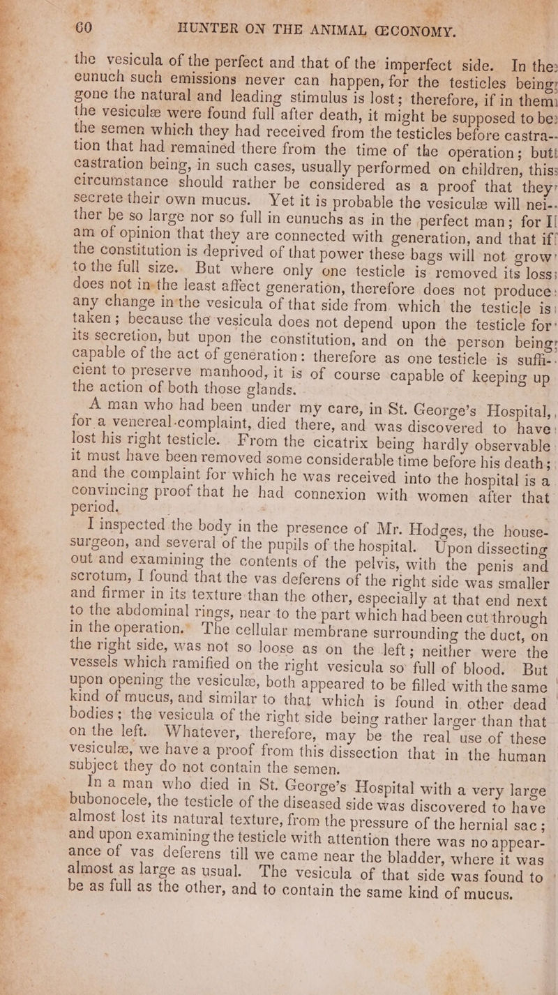 £ = i@ o*% t * ss a eunuch such emissions never can happen, for the testicles being; gone the natural and leading stimulus is lost; therefore, if in them the vesiculz: were found full after death, it might be supposed to be: the semen which they had received from the testicles before castra-- tion that had remained there from the time of the operation; butt castration being, in such cases, usually performed on children, thiss circumstance should rather be considered as a proof that they secrete their own mucus. Yet it is probable the vesiculee will nei-- ther be so large nor so full in eunuchs as in the perfect man; for I/ am of opinion that they are connected with generation, and that if! the constitution is deprived of that power these bags will not grow’ to the full size. But where only one testicle is removed its loss: does not insthe least affect generation, therefore does not produce: any change in’the vesicula of that side from. which the testicle is) taken; because the vesicula does not depend upon the testicle for: its secretion, but upon the constitution, and on the person being: capable of the act of generation: therefore as one testicle is suffi-: cient to preserve manhood, it is of course capable of keeping up the action of both those glands. A man who had been under my care, in St. George’s Hospital, , for a venereal-complaint, died there, and was discovered to have: lost his right testicle. From the cicatrix being hardly observable it must have been removed some considerable time before his death; | and the complaint for which he was received into the hospital is a convincing proof that he had connexion with women after that period. : | . T inspected the body in the presence of Mr. Hodges, the house- surgeon, and several of the pupils of the hospital. Upon dissecting out and examining the contents of the pelvis, with the penis and scrotum, I found that the vas deferens of the right side was smaller and firmer in its texture than the other, especially at that end next to the abdominal rings, near to the part which had been cut through in the operation.” The cellular membrane surrounding the duct, on the right side, was not so loose as on the left; neither were the vessels which ramified on the right vesicula so full of blood. But upon opening the vesicule, both appeared to be filled with the same kind of mucus, and similar to that which is found in other dead bodies; the vesicula of the right side being rather larger than that on the left. Whatever, therefore, may be the real use of these vesicule, we havea proof from this dissection that in the. human In aman who died in St. George’s Hospital with a very large almost lost its natural texture, from the pressure of the hernial sac ; and upon examining the testicle with attention there was no appear- ance of vas deferens till we came near the bladder, where it was be as full as the other, and to contain the same kind of mucus.