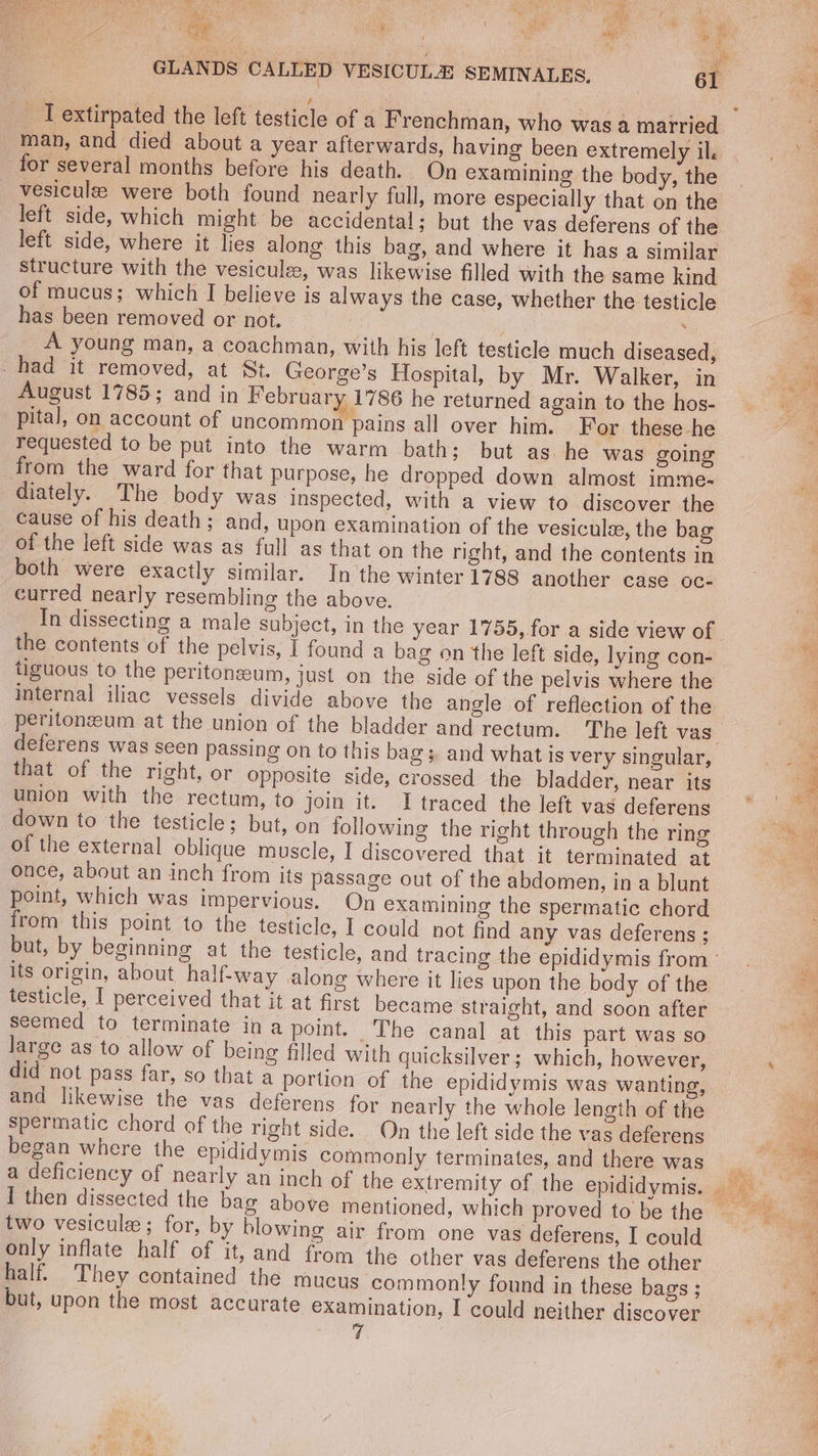 ts ‘ \ ie Bik % ee 3 sey ¥ ay ep es, uF i t 5 ; GLANDS CALLED VESICULE SEMINALES. 61 A _ Textirpated the left testicle of a Frenchman, who was a married man, and died about a year afterwards, having been extremely il. ee: for several months before his death. On examining the body, the | vesiculee were both found nearly full, more especially that on the left side, which might be accidental; but the vas deferens of the left side, where it lies along. this bag, and where it has a similar : structure with the vesicule, was likewise filled with the same kind Hee of mucus; which I believe is always the case, whether the testicle 4 has been removed or not. | ; A young man, a coachman, with his left testicle much diseased, = -had it removed, at St. George’s Hospital, by Mr. Walker, in a August 1785; and in February 1786 he returned again to the hos- oy pital, on account of uncommon pains all over him. For these he requested to be put into the warm bath; but as he was going from the ward for that purpose, he dropped down almost imme- diately. The body was inspected, with a view to discover the cause of his death; and, upon examination of the vesicule, the bag of the left side was as full as that on the right, and the contents in both were exactly similar. In the winter 1788 another case oc- curred nearly resembling the above. In dissecting a male subject, in the year 1755, for a side view of. the contents of the pelvis, 1 found a bag on the left side, lying con- tiguous to the peritoneum, just on the side of the pelvis where the internal iliac vessels divide above the angle of reflection of the peritonzeum at the union of the bladder and rectum. The left vas deferens was seen passing on to this bag ;. and what is very singular, ae that of the right, or opposite side, crossed the bladder, near its 7 union with the rectum, to join it. I traced the left vas deferens down to the testicle; but, on following the right through the ring os of the external oblique muscle, I discovered that it terminated at oe once, about an inch from its passage out of the abdomen, in a blunt point, which was impervious. On examining the spermatic chord from this point to the testicle, I could not find any vas deferens ; but, by beginning at the testicle, and tracing the epididymis from”. its origin, about half-way along where it lies upon the body of the ce testicle, I perceived that it at first became straight, and soon after | seemed to terminate ina point. The canal at. this part was so large as to allow of being filled with quicksilver; which, however, _—_, did not pass far, so that a portion of the epididymis was wanting, and likewise the vas deferens for nearly the whole length of the spermatic chord of the right side. On the left side the vas deferens began where the epididymis commonly terminates, and there was : a deficiency of nearly an inch of the extremity of the epididymis. Phd I then dissected the bag above mentioned, which proved tobe the two vesicule; for, by blowing air from one vas deferens, I could only inflate half of it, and from the other vas deferens the other a half. They contained the mucus commonly found in these bags ; . but, upon the most accurate examination, I could neither discover |