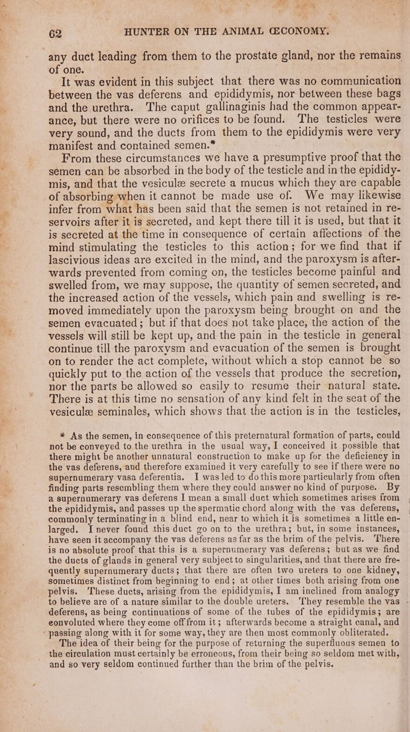 fs aw’ 62 HUNTER ON THE ANIMAL GECONOMY. any duct leading from them to the prostate gland, nor the remains of one. | | It was evident in this subject that. there was no communication between the vas deferens and epididymis, nor between these bags and the urethra. The caput gallinaginis had the common appear- ance, but there were no orifices to be found. The testicles were very sound, and the ducts from them to the epididymis were very manifest and contained semen.* From these circumstances we have a presumptive proof that the semen can be absorbed in the body of the testicle and in the epididy- mis, and that the vesiculee secrete a mucus which they are capable _of absorbing when it cannot be made use of. We may likewise infer from what has been said that the semen is not retained in re- servoirs after it is secreted, and kept there till it is used, but that it is secreted at the time in consequence of certain affections of the mind stimulating the testicles to this action; for we find that if lascivious ideas are excited in the mind, and the paroxysm is after- wards prevented from coming on, the testicles become painful and swelled from, we may suppose, the quantity of semen secreted, and the increased action of the vessels, which pain and swelling is re- moved immediately upon the paroxysm being brought on and the semen evacuated; but if that does not take place, the action of the vessels will still be kept up, and the pain in the testicle in general continue till the paroxysm and evacuation of the semen is brought on to render the act complete, without which a stop cannot be so quickly put to the action of the vessels that produce the secretion, nor the parts be allowed so easily to resume their natural state. There is at this time no sensation of any kind felt in the seat of the vesiculee seminales, which shows that the action is in the testicles, * As the semen, in consequence of this preternatural formation of parts, could not be conveyed to the urethra in the usual way, I conceived it possible that there might be another unnatural construction to make up for the deficiency in the vas deferens, and therefore examined it very carefully to see if there were no supernumerary vasa deferentia. I was led to do this more particularly from often finding parts resembling them where they could answer no kind of purpose. By a supernumerary vas deferens J mean a small duct which sometimes arises from the epididymis, and passes up the spermatic chord along with the vas deferens, commonly terminating in a blind end, near to which it is sometimes a little en- larged. [never found this duct go on to the urethra; but, in some instances, have seen it accompany the vas deferens as far as the brim of the pelvis. ‘There is no absolute proof that this is a supernumerary vas deferens; but as we- find the ducts of glands in general very subject to singularities, and that there are fre- quently supernumerary ducts; that there are often two ureters to one kidney, sometimes distinct from beginning to end; at other times both arising from one pelvis. These ducts, arising from the epididymis, I am inclined from analogy to believe are of a nature similar to the double ureters.. They resemble the vas - deferens, as being continuations of some of the tubes of the epididymis; are eonvoluted where they come off from it; afterwards become a straight canal, and passing along with it for some way, they are then most commonly obliterated. The idea of their being for the purpose of returning the superfluous semen to the circulation must certainly be erroneous, from their being so seldom met with, and so very seldom continued further than the brim of the pelvis.