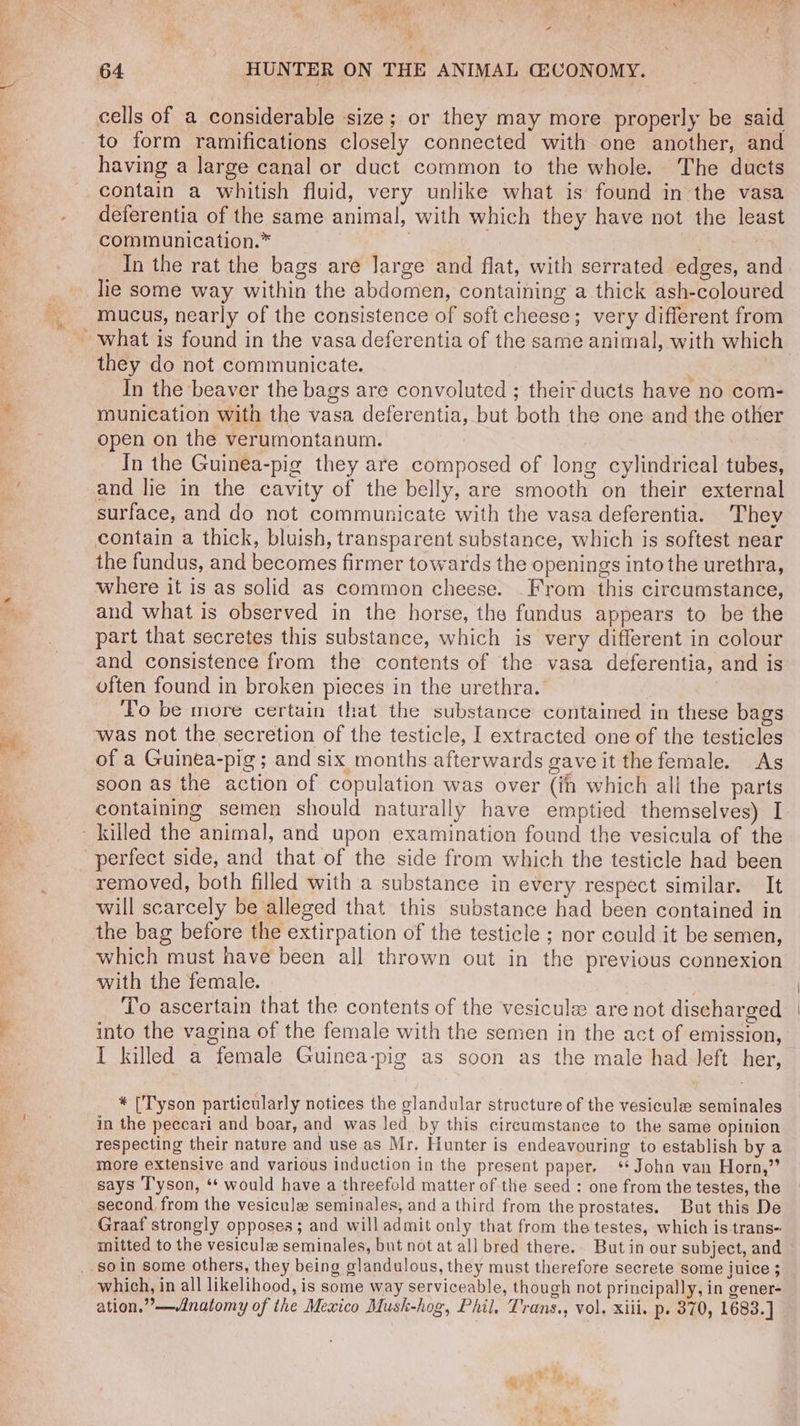 —. ‘ie od 4 64 HUNTER ON THE ANIMAL CECONOMY. cells of a considerable size; or they may more properly be said to form ramifications closely connected with one another, and having a large canal or duct common to the whole. The ducts contain a whitish fluid, very unlike what is’ found in the vasa deferentia of the same animal, with which they have not the least communication.* 7 : In the rat the bags are large and flat, with serrated edges, and lie some way within the abdomen, containing a thick ash-coloured mucus, nearly of the consistence of soft cheese; very different from what is found in the vasa deferentia of the same animal, with which they do not communicate. munication with the vasa deferentia, but both the one and the other open on the verumontanum. In the Guinea-pig they are composed of long cylindrical tubes, and lie in the cavity of the belly, are smooth on their external surface, and do not communicate with the vasa deferentia. They contain a thick, bluish, transparent substance, which is softest near the fundus, and becomes firmer towards the openings into the urethra, where it is as solid as common cheese. From this circumstance, and what is observed in the horse, the fundus appears to be the part that secretes this substance, which is very different in colour and consistence from the contents of the vasa deferentia, and is often found in broken pieces in the urethra. | Lo be more certain that the substance contained in these bags was not the secretion of the testicle, I extracted one of the testicles of a Guinea-pig; and six months afterwards gave it the female. As soon as the action of copulation was over (in which all the parts containing semen should naturally have emptied themselves) I perfect side, and that of the side from which the testicle had been removed, both filled with a substance in every respect similar. It will scarcely be alleged that this substance had been contained in which must have been all thrown out in the previous connexion with the female. ; To ascertain that the contents of the vesicule are not discharged into the vagina of the female with the semen in the act of emission, I killed a female Guinea-pig as soon as the male had left her, * [Tyson particularly notices the glandular structure of the vesicule seminales in the peccari and boar, and was led by this circumstance to the same opinion respecting their nature and use as Mr, Hunter is endeavouring to establish by a more extensive and various induction in the present paper. ‘+ John van Horn,” says Tyson, ‘‘ would have a threefold matter of the seed : one from the testes, the second from the vesicule seminales, and a third from the prostates. But this De Graaf strongly opposes; and will admit only that from the testes, which is trans- mitted to the vesicule seminales, but not at all bred there.. But in our subject, and soin some others, they being glandulous, they must therefore secrete some juice ; which, in all likelihood, is some way serviceable, though not principally, in gener- ation.”—vinatomy of the Mexico Musk-hog, Phil. Trans., vol. xiii. p. 370, 1683.]