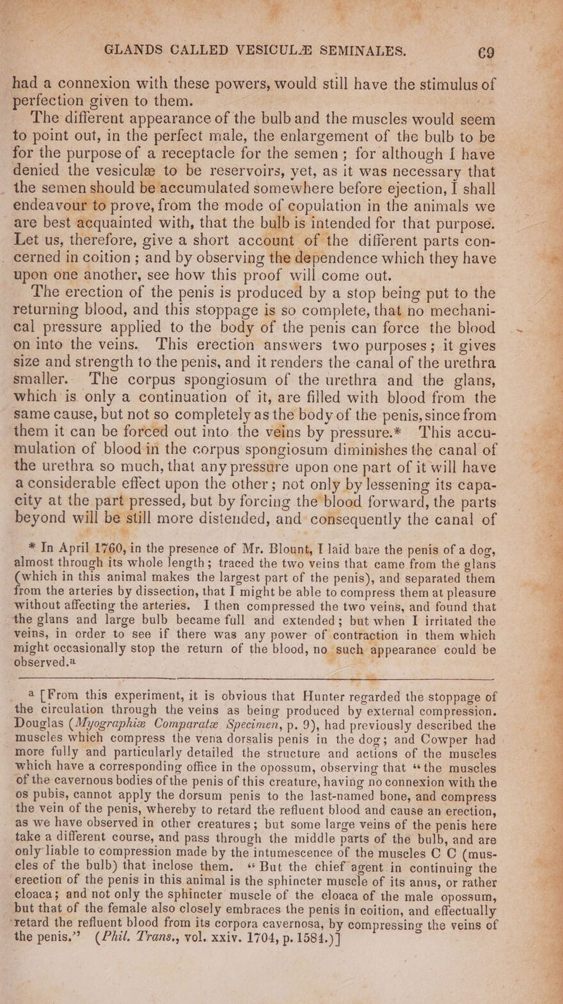 had a connexion with these powers, would still have the stimulus of perfection given to them. Re The different appearance of the bulb and the muscles would seem to point out, in the perfect male, the enlargement of the bulb to be for the purpose of a receptacle for the semen; for although { have denied the vesicule to be reservoirs, yet, as it was necessary that the semen should be accumulated somewhere before ejection, I shall endeavour to prove, from the mode of copulation in the animals we are best acquainted with, that the bulb is intended for that purpose. Let us, therefore, give a short account of the different parts con- . cerned in coition ; and by observing the dependence which they have upen one another, see how this proof will come out. The erection of the penis is produced by a stop being put to the returning blood, and this stoppage is so complete, that no mechani- cal pressure applied to the body of the penis can force the blood on into the veins. ‘This erection answers two purposes; it gives size and strength to the penis, and it renders the canal of the urethra smaller. The corpus spongiosum of the urethra and the glans, which ‘is only a continuation of it, are filled with blood from the same cause, but not so completely as the body of the penis, since from them it can be forced out into the veins by pressure.* This accu- mulation of blood in the corpus spongiosum diminishes the canal of the urethra so much, that any pressure upon one part of it will have a considerable effect upon the other; not only by lessening its capa- city at the part pressed, but by forcing the blood forward, the parts beyond will be still more distended, and: consequently the canal of * In April 1760, in the presence of Mr. Blount, I laid bave the penis of a dog, almost through its whole length; traced the two veins that came from the glans (which in this animal makes the largest part of the penis), and separated them from the arteries by dissection, that I might be able to compress them at pleasure without affecting the arteries. I then compressed the two veins, and found that the glans and large bulb became full and extended; but when I irritated the veins, in order to see if there was any power of contraction in them which might occasionally stop the return of the blood, no such appearance could be observed. — _ 4([From this experiment, it is obvious that Hunter regarded the stoppage of the circulation through the veins as being produced by external compression. Douglas (Myographiz Comparate Specimen, p. 9), had previously described the muscles which compress the vena dorsalis penis in the dog; and Cowper had more fully and particularly detailed the structure and actions of the muscles which have a corresponding office in the opossum, observing that ‘the muscles of the cavernous bodies of the penis of this creature, having no connexion with the os pubis, cannot apply the dorsum penis to the last-named bone, and compress the vein of the penis, whereby to retard the refluent blood and cause an erection, _ as we have observed in other creatures; but some large veins of the penis here take a different course, and pass through the middle parts of the bulb, and are only liable to compression made by the intumescence of the museles C C (mus- cles of the bulb) that inclose them. « But the chief agent in continuing the erection of the penis in this animal is the sphincter muscle of its anns, or rather cloaca; and not only the sphincter muscle of the cloaca of the male opossum, but that of the female also closely embraces the penis in coition, and effectually ‘retard the refluent blood from its corpora cavernosa, by compressing the veins of the penis.” (Phil. Trans., vol. xxiv. 1704, p. 1584.) ] PE ae SS ean Ee,