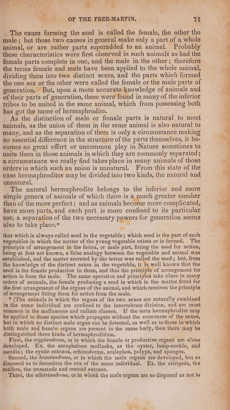 The cause forming the seed is called the female, the other the male; but those two causes in general make only a part of a whole ‘animal, or are rather parts superadded to an animal. Probably these characteristics were first observed in such animals as had the female parts complete in one, and the male in the other; therefore the terms female and male have been applied to the whole animal, dividing them into two distinct sexes, and the parts which formed the one sex or the other were called the female or the male parts of generation. But, upon a more accurate knowledge of animals and of their parts of generation, these were found in many of the inferior tribes to be united in the same animal, which from possessing both has got the name of hermaphrodite. As the distinction of male or female parts is natural to most animals, as the union of them in the same animal is also natural to many, and as the separation of them is only a circumstance making no essential difference in the structure of the parts themselves, it be- unite them in those animals in which they are commonly separated ; a circumstance we really find takes place in many animals of those orders in which such an union is unnatural. From this state of the unnatural. ; The natural hermaphrodite belongs to the inferior and more simple genera of animals of which there is a much greater number than of the more perfect; and as animals become more complicated, have more parts, and each part is more confined to its particular use, a separation of the two necessary powers for generation seems also to take place.* | that whichis always called seed in the vegetable; which seed is the part of such vegetables in which the matter of the young vegetable exists or is formed. ‘The principle of arrangement in the farina, or male part, fitting the seed for action, being at first not known, a false analogy between the vegetable and animal was established, and the matter secreted by the testes was called the seed; but, from the knowledge of the distinct sexes in the vegetable, it is well known that the seed is the female production in them, and that the principle of arrangement for action is from the male. The same operation and principles take place in many orders of animals, the female producing a seed in which is the matter fitted for the first arrangement of the organs of the animal, and which receives the principle of arrangement fitting them for action from the male. _ * [The animals in which the organs of the two sexes are naturally combined in the same individual are confined to the invertebrate division, and are most common in the molluscous and radiate classes. If the term hermaphrodite may but in which no distinct male organ can be detected, as well as to those in which both male and female organs are present, in the same body, then there may be distinguished three kinds of hermaphroditism. First, the cryptandrous, or in which the female or productive organs are alone developed. Ex. the accephalous mollusks, as the oyster, lamp-cockle, and ascidia; the cystic entozoa, echinoderms, acalephes, polyps, and sponges. Second, the heawtandrous, or in which the male organs are developed, but so disposed as to fecundate the ova of the same individual. Ex. the cirripeds, the Totifers, the trematode and cestoid entozoa. | Third, the adlotriandrous, or in which the male organs are so disposed as not to