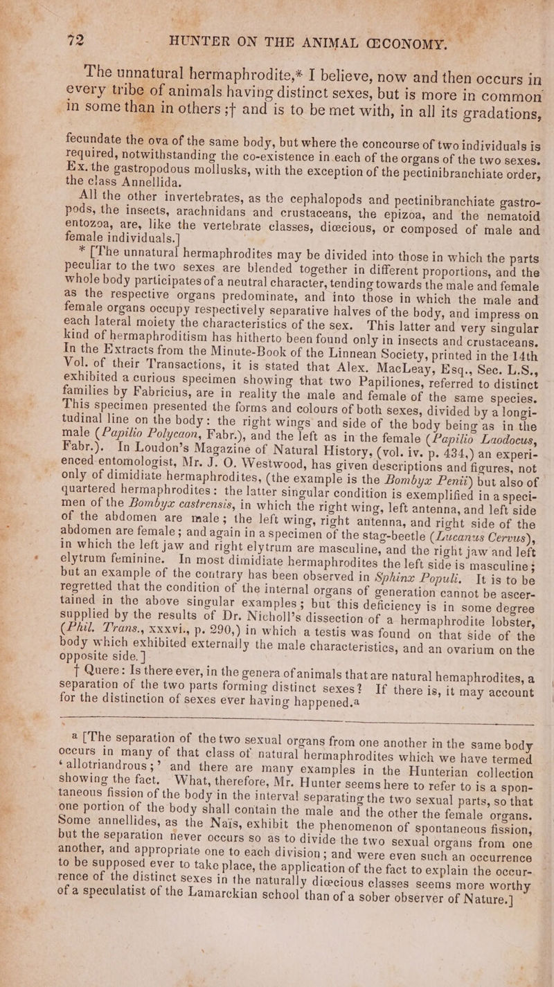 <i ce : Ba 72 _ HUNTER ON THE ANIMAL G&amp;CONOMY. — _ The unnatural hermaphrodite,* I believe, now and then occurs in every tribe of animals having distinct sexes, but is more in common in some than in others ;f and is to be met with, in all its gradations, fecundate the ova of the same body, but where the concourse of two individuals is required, notwithstanding the co-existence in.each of the organs of the two sexes. Ex. the gastropodous mollusks, with the exception of the pectinibranchiate order, the class Annellida. . All the other invertebrates, as the cephalopods and pectinibranchiate gastro- pods, the insects, arachnidans and crustaceans, the epizoa, and the nematoid entozoa, are, like the vertebrate classes, dicecious, or composed of male and female individuals.] | * [The unnatural hermaphrodites may be divided into those in which the parts peculiar to the two sexes are blended together in different proportions, and the whole body participates of a neutral character, tending towards the male and female as the respective organs predominate, and into those in which the male and female organs occupy respectively separative halves of the body, and impress on each lateral moiety the characteristics of the sex. This latter and very singular kind of hermaphroditism has hitherto been found only in insects and crustaceans. In the Extracts from the Minute-Book of the Linnean Society, printed in the 14th Vol. of their Transactions, it is stated that Alex. MacLeay, Esgq., Sec. L.S., exhibited a curious specimen showing that two Papiliones, referred to distinct families by Fabricius, are in reality the male and female of the same species. This specimen presented the forms and colours of both sexes, divided by a longi- tudinal line on the body: the right wings and side of the body being as in the male (Papilio Polycaon, Fabr.), and the left as in the female (Papilio Laodocus, Fabr.). In Loudon’s Magazine of Natural History, (vol. iv. p. 434,) an experi- enced entomologist, Mr. J. O. Westwood, has given descriptions and figures, not only of dimidiate hermaphrodites, (the example is the Bombyx Penit) but also of quartered hermaphrodites: the latter sincular condition is exemplified in a speci- men of the Bombyzx castrensis, in which the right wing, left antenna, and left side of the abdomen are male; the left wing, right antenna, and richt side of the abdomen are female; and again ina Specimen of the stag-beetle (Lucanus Cervus), in which the left jaw and right elytrum are masculine, and the right jaw and left elytrum feminine. In most dimidiate hermaphrodites the left side is masculine ; but an example of the contrary has been observed in Sphinx Populi. It is to be regretted that the condition of the internal organs of generation cannot be ascer- tained in the above singular examples; but this deficiency is in some degree supplied by the results of Dr. Nicholl’s dissection of a hermaphrodite lobster, (Phil. Trans., xxxvi., p- 290,) in which a testis was found on that side of the body which exhibited externally the male characteristics, and an ovarium on the opposite side. ] T Quere: Is there ever, in the genera of animals that are natural hemaphrodites, a separation of the two parts forming distinct sexes? If there is, it may account for the distinction of sexes ever having happened.a . a ee a ee a [The separation of the two sexual organs from one another in the same body occurs in many of that class of. natural hermaphrodites which we have termed ‘allotriandrous;’ and there are many examples in the Hunterian collection showing the fact. - What, therefore, Mr. Hunter seems here to refer to is a spon- taneous fission of the body in the interval separating the two sexual parts, so that Some annellides, as the Nais, exhibit the phenomenon of spontaneous fission, but the separation never occurs so as to divide the two sexual organs from one another, and appropriate one to each division; and were even such an occurrence to be supposed ever to take place, the application of the fact to explain the occur- rence of the distinct sexes in the naturally dicecious classes seems more worthy of a speculatist of the Lamarckian school than of a sober observer of Nature.]