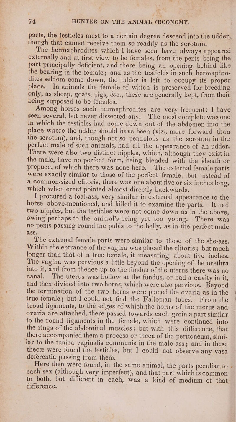 f 74 HUNTER ON THE ANIMAL G3CONOMY. though that cannot receive them so readily as the scrotum. The hermaphrodites which I have seen have always appeared externally and at first view to be females, from the penis being the part principally deficient, and there being an opening behind like the bearing in the female; and as the testicles in such hermaphro- dites seldom come down, the udder is left to occupy its proper place. In animals the female of which is preserved for breeding only, as sheep, goats, pigs, &amp;c., these are generally kept, from their being supposed to be females. | mong horses such hermaphrodites are very frequent: I have seen several, but never dissected any. The most complete was one in which the testicles had come down out of the abdomen into the place where the udder should have been (viz., more forward than the scrotum), and, though not so pendulous as the scrotum in the perfect male of such animals, had all the appearance of an udder. There were also two distinct nipples, which, although they exist in the male, have no perfect form, being blended with the sheath or prepuce, of which there was none here. The external female parts were exactly similar to those of the perfect female; but instead of a common-sized clitoris, there was one about five or six inches long, which when erect pointed almost directly backwards. I procured a foal-ass, very similar in external appearance to the horse above-mentioned, and killed it to examine the parts. It had two nipples, but the testicles were not come down as in the above, owing perhaps to the animal’s being yet too young. There was no penis passing round the pubis to the belly, as in the perfect male ass. The external female parts were similar to those of the she-ass. Within the entrance of the vagina was placed the clitoris; but much The vagina was pervious a little beyond the opening of the urethra into it, and from thence up to the fundus of the uterus there was no canal. The uterus was hollow at the fundus, or had a cavity in it, and then divided into two horns, which were also pervious. Beyond the termination of the two horns were placed the ovaria as in the true female; but I could not find the Fallopian tubes. From the broad ligaments, to the edges of which the horns of the uterus and ovaria are attached, there passed towards each groin a part similar to the round ligaments in the female, which were continued into the rings of the abdominal muscles; but with this difference, that there accompanied them a process or theca of the peritoneum, simi- lar to the tunica vaginalis communis in the male ass; and in these thecze were found the testicles, but I could not observe any vasa deferentia passing from them. Here then were found, in the same animal, the parts peculiar to each sex (although very imperfect), and that part which is common to both, but different in each, was a kind of medium of that difference. .