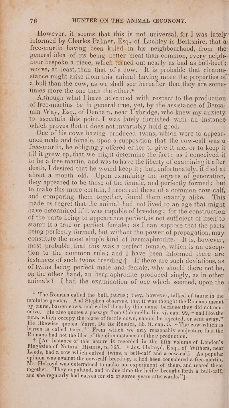 However, it seems that this is not universal, for I was lately; informed by Charles Palmer, Esq., of Luckley in Berkshire, that at free-martin having been killed in his neighbourhood, from the: general idea of its being better meat than common, every neigh-- bour bespoke a piece, which turned out nearly as bad as bull-beef;; worse, at least, than that of a cow. It is probable that circum-- stance might arise from this animal having more the properties of’ a bull than the cow, as we shall see hereafter that they are some-: times more the one than the other.* | Although what I have advanced with respect to the production of free-martins be in general true, yet, by the assistance of Benja- min Way, lsq., of Denham, near Uxbridge, who knew my anxiety to ascertain this point, ] was lately furnished with an instance which proves that it does not invariably hold good. | One of his cows having produced twins, which were to appear- ance male and female, upon a supposition that the cow-calf wasia free-martin, he obligingly offered either to give it me,-or to keep it till it grew up, that we might determine the fact: as I conceived it to be a free-martin, and was to have the liberty of examining it after death, I desired that he would keep it; but, unfortunately, it died at about a month old. Upon examining the organs of generation, they appeared to be those of the female, and perfectly formed ; but to make this more certain, I procured those of a common cow-calf, and comparing them together, found them exactly alike. This made us regret that the animal had not lived to an age that might have determined if it was capable of breeding; for the construction of the parts being to appearance perfect, is not suflicient of itself to: Stamp it a true or perfect female; as I can suppose that the parts being perfectly formed, but without the power of propagation, may constitute the most simple kind of hermaphrodite. It is, however, most probable that this was a perfect female, which is an excep- tion to the common rule; and [ have been informed there are instances of such twins breeding.t If there are such deviations, as of twins being perfect male and female, why should there not be, on the other hand, an hermaphrodite produced singly, as in other animals? [had the examination of one which seemed, upon the * The Romans called the bull, taurus; they, however, talked of taure in the feminine gender. And Stephen observes, that it was thought the Romans meant by taure, barren cows, and called them by this name because they did not con- — ceive. He also quotes a passage from Columella, lib. vi. cap. 22, “and like the turee, which occupy the place of fertile cows, should be rejected, or sent away.” He likewise quotes Varro, De Re Rustica, lib. ii. cap. 5, **'The cow. which is barren is called taura.” From which we may reasonably conjecture that the Romans had not the idea of the circumstances of their production. t [An instance of this nature is recorded in the fifth volume of Loudon’s Magazine of Natural History, p.'765. Jos. Holroyd, Esq., of Withers, near Leeds, had a cow which calved twins, a bull-calf and a cow-calf. As popular opinion was against the cow-calf breeding, it had been considered a free-martin, Mr. Holroyd was determined to make an experiment of them, and reared them together. ‘They copulated, and in due time the heifer brought forth a bull-calf, and she regularly had calves for six or seven years afterwards.’’]