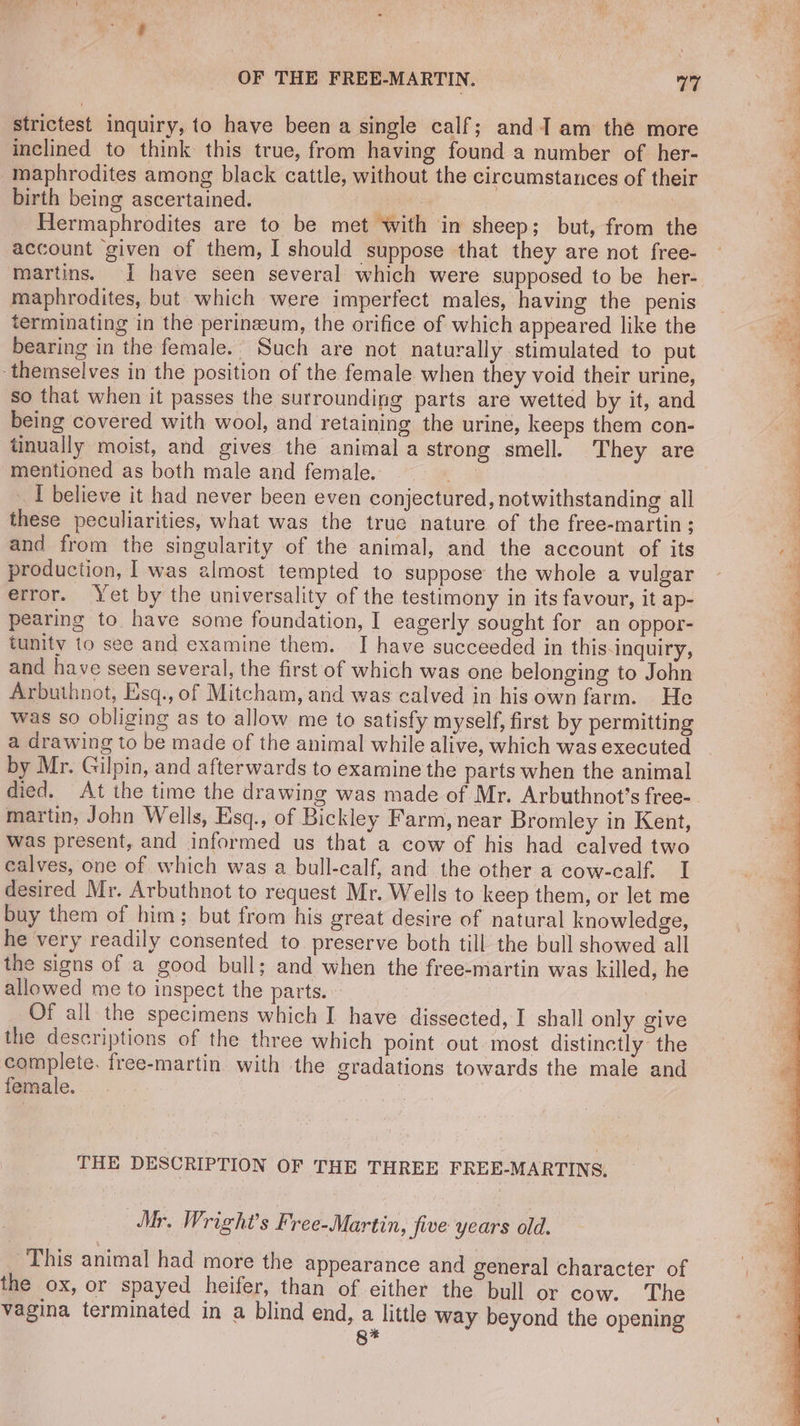 strictest inquiry, to have been a single calf; and am the more inclined to think this true, from having found a number of her- maphrodites among black cattle, without the circumstances of their birth being ascertained. ae | | | Hermaphrodites are to be met with in sheep; but, from the account given of them, I should suppose that they are not free- martins. I have seen several which were supposed to be her- maphrodites, but which were imperfect males, having the penis terminating in the perineum, the orifice of which appeared like the bearing in the female. Such are not naturally stimulated to put ‘themselves in the position of the female when they void their urine, so that when it passes the surrounding parts are wetted by it, and being covered with wool, and retaining the urine, keeps them con- tinually moist, and gives the animal a strong smell. They are mentioned as both male and female. | _ I believe it had never been even conjectured, notwithstanding all these peculiarities, what was the true nature of the free-martin; and from the singularity of the animal, and the account of its production, I was almost tempted to suppose the whole a vulgar error. Yet by the universality of the testimony in its favour, it ap- pearing to have some foundation, I eagerly sought for an oppor- tunity to see and examine them. I have succeeded in this.inquiry, and have seen several, the first of which was one belonging to John Arbuthnot, Esq., of Mitcham, and was calved in hisown farm. He was so obliging as to allow me to satisfy myself, first by permitting a drawing to be made of the animal while alive, which was executed by Mr. Gilpin, and afterwards to examine the parts when the animal died. At the time the drawing was made of Mr. Arbuthnot’s free- martin, John Wells, Esq., of Bickley Farm, near Bromley in Kent, was present, and informed us that a cow of his had calved two calves, one of which was a bull-calf, and the other a cow-calf. I desired Mr. Arbuthnot to request Mr. Wells to keep them, or let me buy them of him; but from his great desire of natural knowledge, he very readily consented to preserve both till the bull showed all the signs of a good bull; and when the free-martin was killed, he allowed me to inspect the parts. _ Of all the specimens which I have dissected, I shall only give the descriptions of the three which point out most distinctly the mits free-martin with the gradations towards the male and female. THE DESCRIPTION OF THE THREE FREE-MARTINS., Mr. Wright's Free-Martin, five years old. This animal had more the appearance and general character of the ox, or spayed heifer, than of either the bull or cow. The vagina terminated in a blind end, a little way beyond the opening 8*