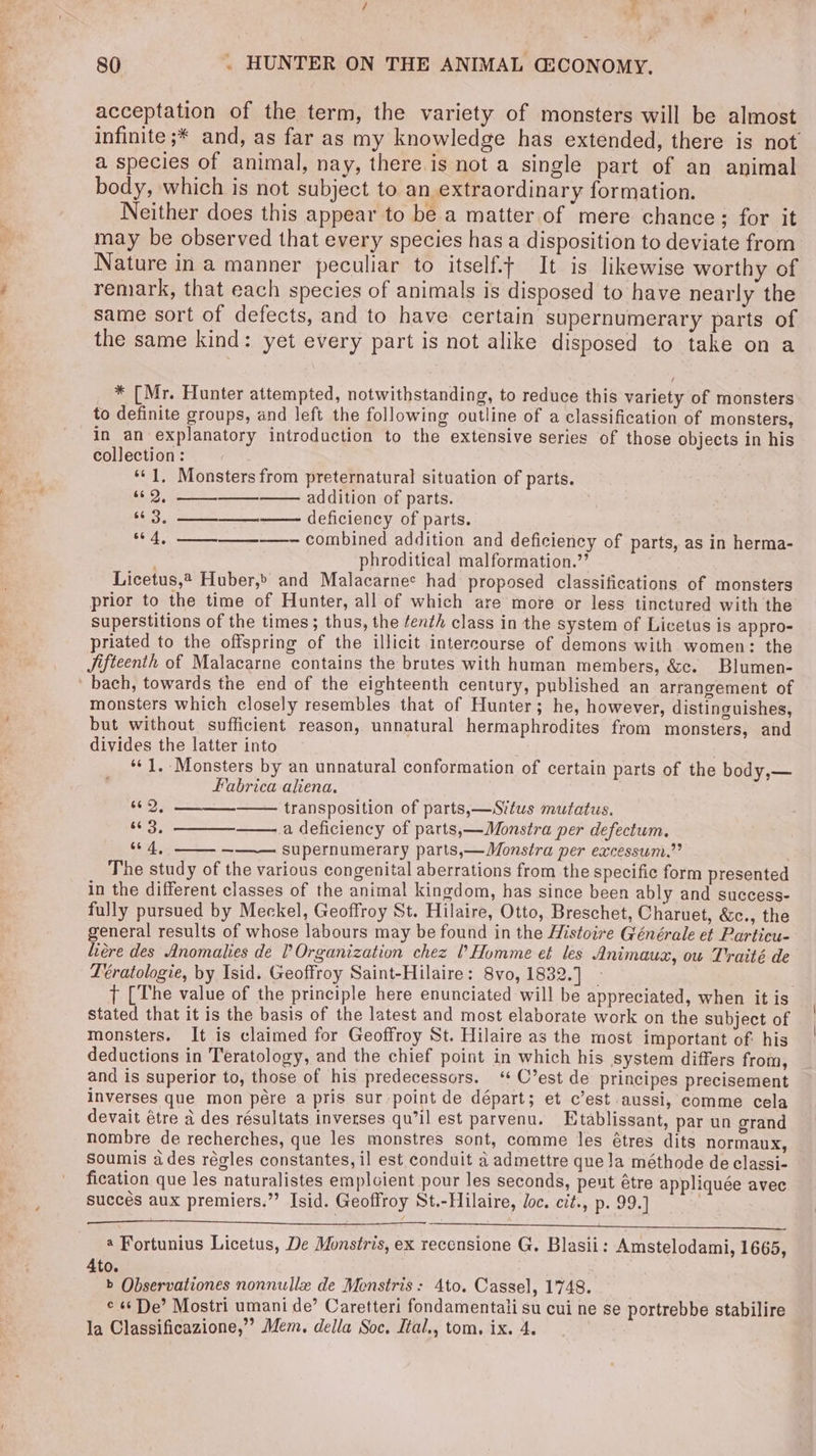 80 . HUNTER ON THE ANIMAL GECONOMY. acceptation of the term, the variety of monsters will be almost infinite ;* and, as far as my knowledge has extended, there is not a species of animal, nay, there is not a single part of an animal body, which is not subject to an extraordinary formation. Neither does this appear to be a matter of mere chance; for it may be observed that every species has a disposition to deviate from Nature in a manner peculiar to itself.t It is likewise worthy of remark, that each species of animals is disposed to have nearly the same sort of defects, and to have certain supernumerary parts of the same kind: yet every part is not alike disposed to take on a * [Mr. Hunter attempted, notwithstanding, to reduce this variety of monsters to definite groups, and left the following outline of a classification of monsters, in an explanatory introduction to the extensive series of those objects in his collection: ‘*¢1, Monsters from preternatural situation of parts. $0.9, addition of parts. “3. ——. deficiency of parts. combined addition and deficiency of parts, as in herma- phroditical malformation.’ Licetus,? Huber,» and Malacarnee had proposed classifications of monsters prior to the time of Hunter, all of which are more or less tinctured with the superstitions of the times; thus, the fenth class in the system of Licetus is appro- priated to the offspring of the illicit intercourse of demons with women: the Jifteenth of Malacarne contains the brutes with human members, &amp;c. Blumen- ' bach, towards the end of the eighteenth century, published an arrangement of monsters which closely resembles that of Hunter; he, however, distinguishes, but without sufficient reason, unnatural hermaphrodites from monsters, and divides the latter into ‘1, Monsters by an unnatural conformation of certain parts of the body,— Fabrica aliena. . 66 4, ‘ie fet ce 25 transposition of parts,—Situs mutatus. “3, a deficiency of parts,—Monstra per defectum. 4, _ supernumerary parts,—Monstra per excessum.”’ The study of the various congenital aberrations from the specific form presented in the different classes of the animal kingdom, has since been ably and success- fully pursued by Meckel, Geoffroy St. Hilaire, Otto, Breschet, Charuet, &amp;c., the general results of whose labours may be found in the Histoire Générale et Particu- liére des Anomalies de Organization chez Homme et les Animauax, ou T'raité de Leratologie, by Isid. Geoffroy Saint-Hilaire: 8vo, 1832.] _ T [The value of the principle here enunciated will be appreciated, when it is stated that it is the basis of the latest and most elaborate work on the subject of monsters. It is claimed for Geoffroy St. Hilaire as the most important of: his deductions in Teratology, and the chief point in which his system differs from, and is superior to, those of his predecessors. ‘¢ C’est de principes precisement inverses que mon pére a pris sur point de départ; et c’est aussi, comme cela devait étre a des résultats inverses qu’il est parvenu. Etablissant, par un grand nombre de recherches, que les monstres sont, comme les étres dits normaux, Soumis ades régles constantes, il est. conduit a admettre que la méthode de classi- fication que les naturalistes emploient pour les seconds, peut étre appliquée avec succes aux premiers.” Isid. Geoffroy St.-Hilaire, Joc. cit., p. 99.] 4 Fortunius Licetus, De Monstris, ex recensione G. Blasii: Amstelodami, 1665, 4to. b Observationes nonnulle de Menstris: 4to. Cassel, 1748. ¢ 6 De’ Mostri umani de’ Caretteri fondamentali su cui ne se portrebbe stabilire la Classificazione,’’ Mem. della Soc. Ital., tom. ix. 4. |