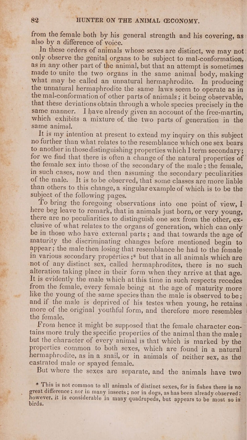 a also by a difference of voice. what may be called an unnatural hermaphrodite. In producing the unnatural hermaphrodite the same laws seem to operate as in the mal-conformation of other parts of animals; it being observable, that these deviations obtain through a whole species precisely in the same manner. I have already given an account of the free-martin, which exhibits a mixture of the two parts of generation in the It is my intention at present to extend my inquiry on this subject no further than what relates to the resemblance which one sex bears to another in those distinguishing properties which I term secondary; the female sex into those of the secondary of the male ; the female, in such cases, now and then assuming the secondary peculiarities of the male. It is tobe observed, that some classes are more liable than others to this change, a singular example of which is to be the subject of the following pages. T'o bring the foregoing observations into one point of view, I here beg leave to remark, that in animals just born, or very young, there are no peculiarities to distinguish one sex from the other, ex- clusive of what relates to the organs of generation, which can only be in those who have external parts; and that towards the age of maturity the discriminating changes before mentioned begin to appear; the male then losing that resemblance he had to the female in various secondary propérties ;* but that in all animals which are alteration taking place in their form when they arrive at that age. It is evidently the male which at this time in such respects recedes from the female, every female being at the age of maturity more like the young of the same species than the male is observed to be; and if the male is deprived of his testes when young, he retains more of the original youthful form, and therefore more resembles the female. : From hence it might be supposed that the female character con- tains more truly the specific properties of the animal than the male; but the character of every animal is that which is marked by the hermaphrodite, as ina snail, or in animals of neither sex, as the castrated male or spayed female. But where the sexes are separate, and the animals have two * This is not common to all animals of distinct sexes, for in fishes there is no great difference: nor in many insects; nor in dogs, as has been already observed: however, it is considerable in many quadrupeds, but appears to be most so in birds.