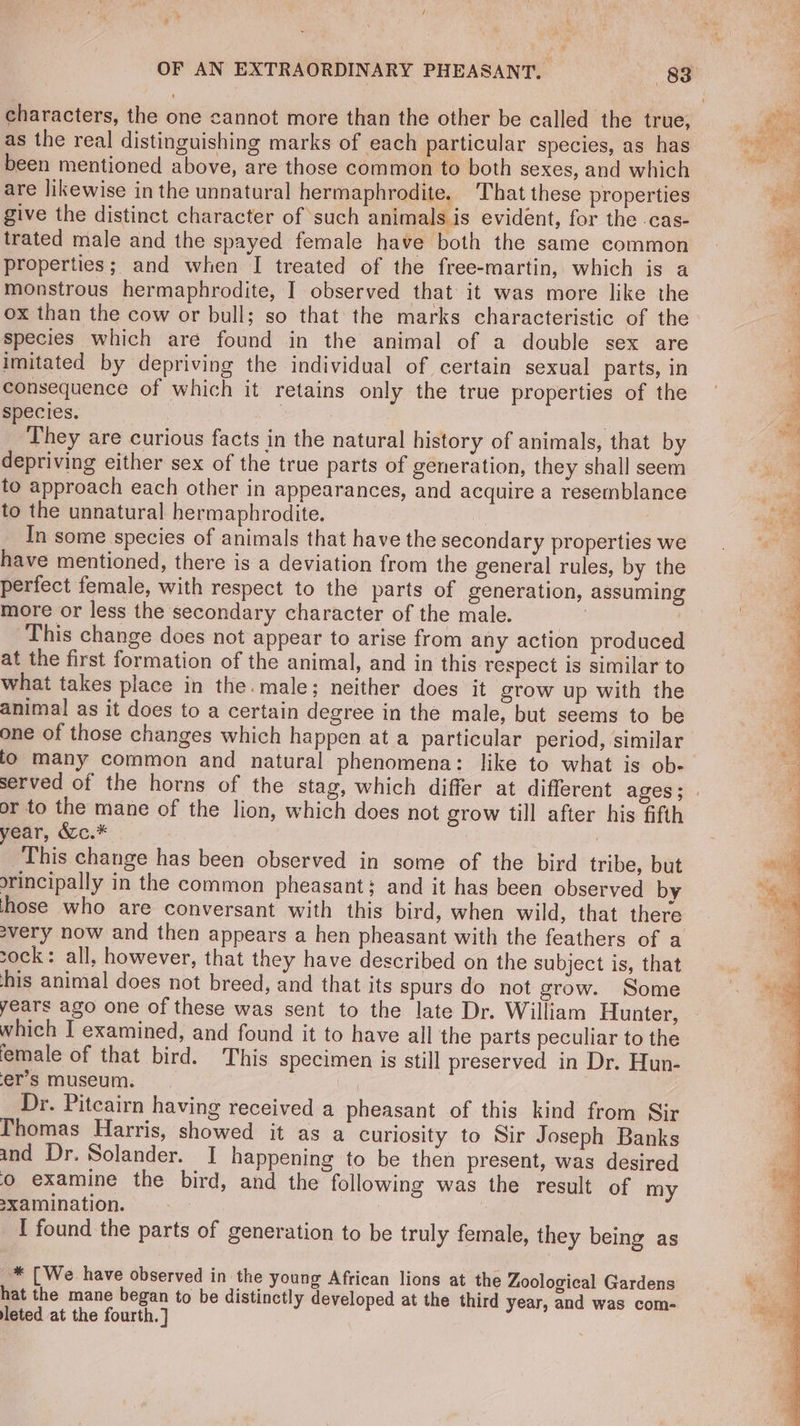/ Pe characters, the one cannot more than the other be called the true, as the real distinguishing marks of each particular species, as has been mentioned above, are those common to both sexes, and which are likewise in the unnatural hermaphrodite. That these properties give the distinct character of such animals is evident, for the .cas- trated male and the spayed female have both the same common properties; and when I treated of the free-martin, which is a monstrous hermaphrodite, I observed that it was more like the ox than the cow or bull; so that: the marks characteristic of the species which are found in the animal of a double sex are imitated by depriving the individual of certain sexual parts, in consequence of which it retains only the true properties of the species. | | They are curious facts in the natural history of animals, that by depriving either sex of the true parts of generation, they shall seem to approach each other in appearances, and acquire a resemblance to the unnatural hermaphrodite. i | In some species of animals that have the secondary properties we have mentioned, there is a deviation from the general rules, by the perfect female, with respect to the parts of generation, assuming more or less the secondary character of the male. ; i This change does not appear to arise from any action produced at the first formation of the animal, and in this respect is similar to what takes place in the.male; neither does it grow up with the animal as it does to a certain degree in the male, but seems to be one of those changes which happen at a particular period, similar lo many common and natural phenomena: like to what is ob- or to the mane of the lion, which does not grow till after his fifth year, &amp;c.* | This change has been observed in some of the bird tribe, but orincipally in the common pheasant; and it has been observed by those who are conversant with this bird, when wild, that there svery now and then appears a hen pheasant with the feathers of a sock: all, however, that they have described on the subject is, that ‘his animal does not breed, and that its spurs do not grow. Some years ago one of these was sent to the late Dr. William Hunter, which I examined, and found it to have all the parts peculiar to the female of that bird. This specimen is still preserved in Dr. Hun- er’s museum. ; Dr. Pitcairn having received a pheasant of this kind from Sir Thomas Harris, showed it as a curiosity to Sir Joseph Banks and Dr. Solander. I happening to be then present, was desired 0 examine the bird, and the following was the result of my axamination. | I found the parts of generation to be truly female, they being as * [We have observed in the young African lions at the Zoological Gardens hat the mane began to be distinctly developed at the third year, and was com- leted at the fourth.)