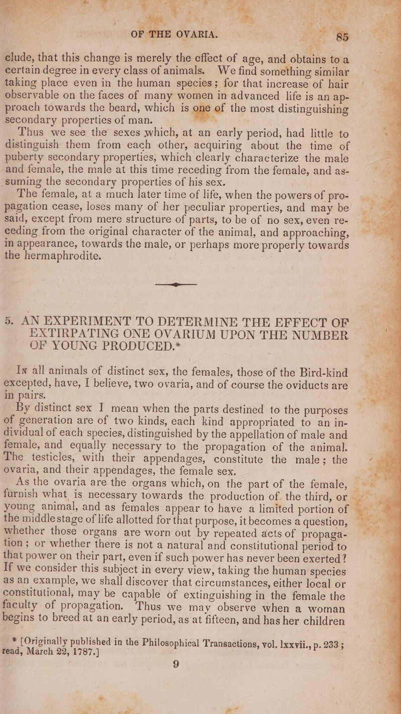 he tela: SL UA es “se Rt TRE tis WEP Ns Ear SIN IRE oy a RR get Ua es ‘ Vie .: i aa, 4% Wy wy ; ‘eS : 7 : MER Var, aes : ° ‘ i Pe Ta 9 OF DHE OVARIA. ee clude, that this change is merely the effect of age, and obtains toa certain degree in every class of animals. We find something similar taking place even in the human species; for that increase of hair observable on the faces of many women in advanced life is an ap- proach towards the beard, which is ne of the most distinguishing secondary properties of man. ici | | distinguish them from each other, acquiring about the time of puberty secondary properties, which clearly characterize the male and female, the male at this time receding from the female, and as- suming the secondary properties of his sex. rae, The female, at a much later time of life, when the powers of pro- said, except from mere structure of parts, to be of no sex, even re- ceding from the original character of the animal, and approaching, in appearance, towards the male, or perhaps more properly towards the hermaphrodite. 7 Rs — = 5. AN EXPERIMENT TO DETERMINE THE EFFECT OF EXTIRPATING ONE OVARIUM UPON THE NUMBER OF YOUNG PRODUCED.* In all animals of distinct sex, the females, those of the Bird-kind excepted, have, I believe, two ovaria, and of course the oviducts are in pairs. | By distinct sex I mean when the parts destined to the purposes of generation are of two kinds, each kind appropriated to an in- dividual of each species, distinguished by the appellation of male and female, and equally necessary to the propagation of the animal. The testicles, with their appendages, constitute the male; the ovaria, and their appendages, the female sex. As the ovaria are the organs which, on the part of the female, furnish what, is necessary towards the production of. the third, or young animal, and as females appear to have a limited portion of the middle stage of life allotted for that purpose, it becomes a question, whether those organs are worn out by repeated acts of propaga- tion; or whether there is not a natural and constitutional period to that power on their part, even if such power has never been exerted ? If we consider this subject in every view, taking the human species as an example, we shall discover that circumstances, either local or constitutional, may be capable of extinguishing in the female the faculty of propagation. Thus we may observe when a woman begins to breed at an early period, as at fifteen, and has her children * (Originally published in the Philosophical Transactions, vol, Ixxvii., p. 233 ; read, March 22, 1787.] ?; } ? 9 td 1 lees Fogg eh Wc > y ; QS ee i LCs | Na By ae pee ad ihe