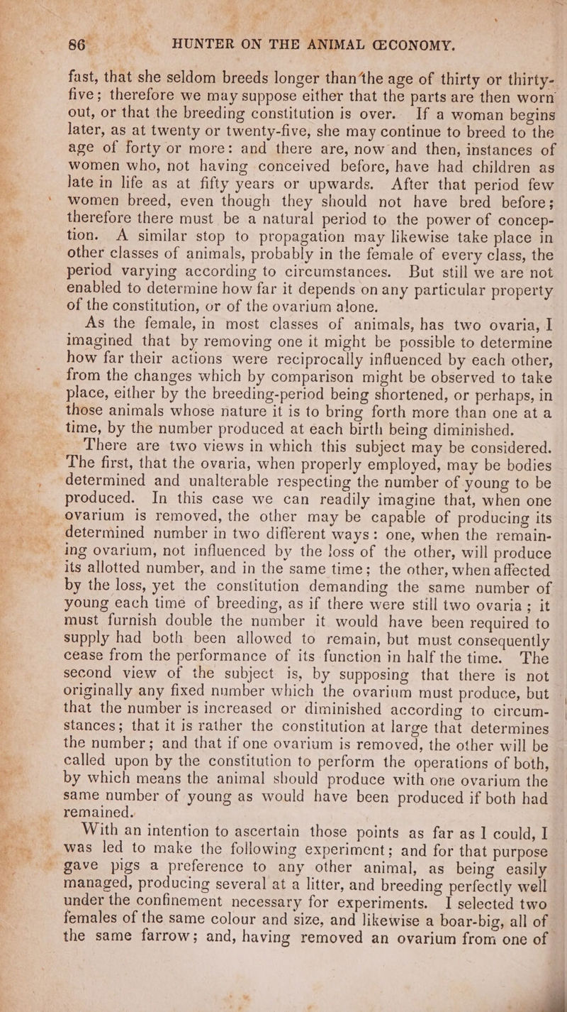 x bikin, ae ae “ . ot r . te mb f\ ‘ ad : ” fast, that she seldom breeds longer than‘the age of thirty or thirty- five; therefore we may suppose either that the parts are then worn out, or that the breeding constitution is over. If a woman begins later, as at twenty or twenty-five, she may continue to breed to the age of forty or more: and there are, now and then, instances of women who, not having conceived before, have had children as women breed, even though they should not have bred before; therefore there must be a natural period to the power of concep- tion. A similar stop to propagation may likewise take place in other classes of animals, probably in the female of every class, the period varying according to circumstances. But still we are not of the constitution, or of the ovarium alone. As the female, in most classes of animals, has two ovaria, I imagined that by removing one it might be possible to determine how far their actions were reciprocally influenced by each other, place, either by the breeding-period being shortened, or perhaps, in those animals whose nature it is to bring forth more than one at a There are two views in which this subject may be considered. produced. In this case we can readily imagine that, when one determined number in two different ways: one, when the remain- its allotted number, and in the same time; the other, when affected by the loss, yet the constitution demanding the same number of young each time of breeding, as if there were still two ovaria ; it must furnish double the number it would have been required to supply had both been allowed to remain, but must consequently cease from the performance of its function in half the time. The second view of the subject is, by supposing that there is not originally any fixed number which the ovarium must produce, but that the number is increased or diminished according to circum- stances; that it is rather the constitution at large that determines the number; and that if one ovarium is removed, the other will be called upon by the constitution to perform the operations of both, by which means the animal should produce with one ovarium the same number of young as would have been produced if both had remained. With an intention to ascertain those points as far as 1 could, I gave pigs a preference to any other animal, as being easily managed, producing several at a litter, and breeding perfectly well under the confinement necessary for experiments. I selected two females of the same colour and size, and likewise a boar-big, all of the same farrow; and, having removed an ovarium from one of |
