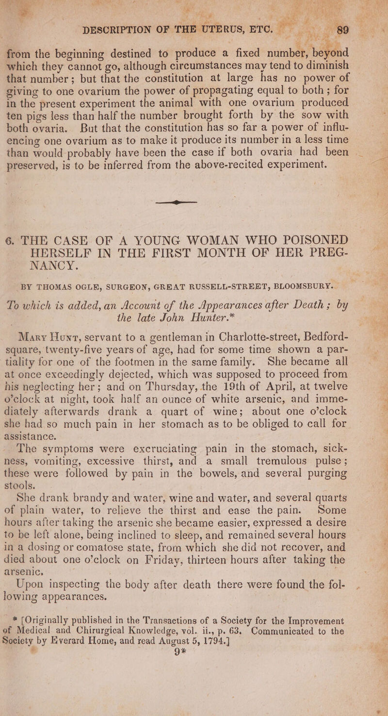 A a ” both ovaria. But that the constitution has so far a power of influ- encing one ovarium as to make it produce its number in a less time preserved, is to be inferred from the above-recited experiment. 6. THE CASE OF A YOUNG WOMAN WHO POISONED HERSELF IN THE FIRST MONTH OF HER PREG- NANCY. BY THOMAS OGLE, SURGEON, GREAT RUSSELL-STREET, BLOOMSBURY. | To which is added, an Account of the Appearances after Death ; by the late John Hunter.* Mary Hunt, servant to a gentleman in Charlotte-street, Bedford- square, twenty-five years of age, had for some time shown a par- tiality for one of the footmen in the same family. She became all at once exceedingly dejected, which was supposed to proceed from his neglecting her; and on Thursday, the 19th of April, at twelve o'clock at night, took half an ounce of white arsenic, and imme- diately afterwards drank a quart of wine; about one o’clock she had so much pain in her stomach as to be obliged to call for assistance. _. The symptoms were excruciating pain in the stomach, sick- ness, vomiting, excessive thirst, and a small tremulous pulse; these were followed by pain in the bowels, and several purging steols. : She drank brandy and water, wine and water, and several quarts of plain water, to relieve the thirst and ease the pain. Some hours after taking the arsenic she became easier, expressed a desire to be left alone, being inclined to sleep, and remained several hours in a dosing or comatose state, from which she did not recover, and died about one o’clock on Friday, thirteen hours after taking the arsenic. ; | Upon inspecting the body after death there were found the fol- lowing appearances. | _* (Originally published in the Transactions of a Society for the Improvement of Medical and Chirurgical Knowledge, vol. ii., p. 63. Communicated to the Society by Everard Home, and read August 5, 1794.] ik , Q*